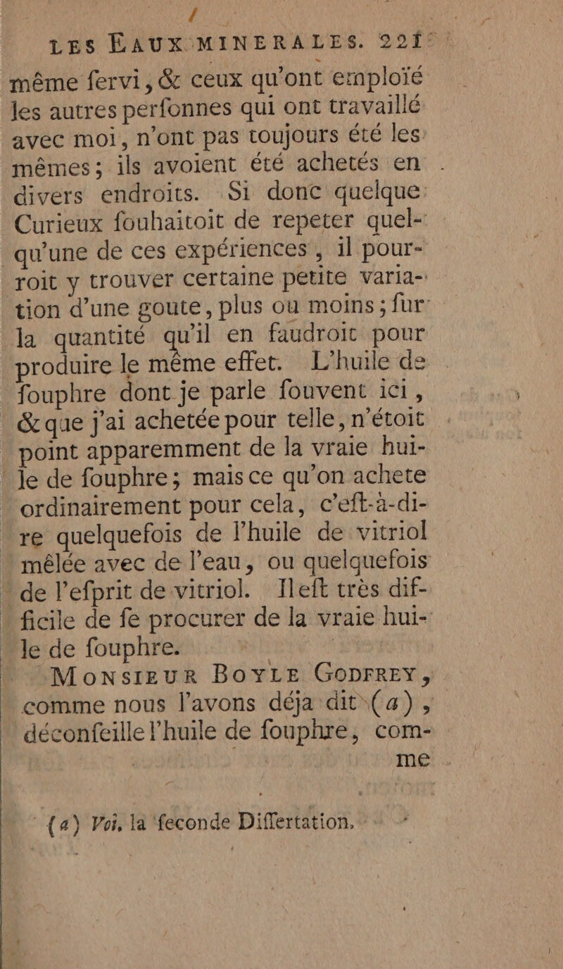 { même fervi, &amp; ceux qu'ont ernploïé Jes autres perfonnes qui ont travaillé avec moi, n’ont pas toujours été les: mêmes ; ils avoient été achetés en divers endroits. Si done quelque Curieux fouhaitoit de repeter quel- qu’une de ces expériences , il pour- roit y trouver certaine petite varia- tion d’une goute, plus où moins; fur’ la quantité qu'il en faudroit pour produire le même effet. L'huile de fouphre dont je parle fouvent ici, &amp;que j'ai achetée pour telle, n’étoit point apparemment de la vraie hui- Je de fouphre; mais ce qu'on achete ordinairement pour cela, c’eft-a-di- re quelquefois de Phuile de vitriol  mêlée avec de l’eau, ou quelquefois  de Pefprit de vitriol. Ileft très dif- * ficile de fe procurer de la vraie hui- le de fouphre. | | “Monsieur BoYLE Goprrey, comme nous l'avons déja dit (a) , déconfeille l'huile de fouphre, com- | | me (a) Voi. la feconde Differtation.