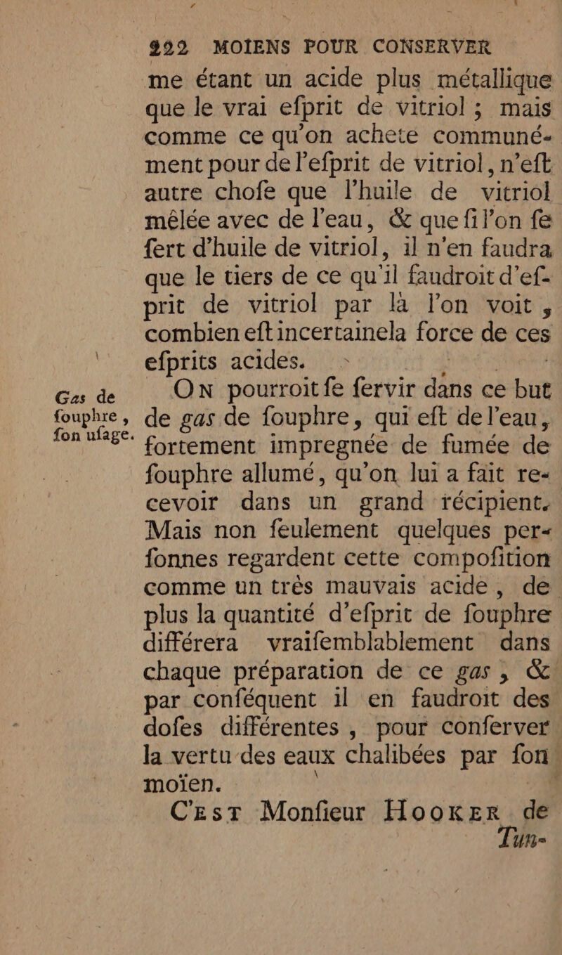 f \ Gas de fouphre , fon ufage. me étant un acide plus métallique que le vrai efprit de vitriol ; mais comme ce qu'on achete communé- ment pour del efprit de vitriol, n’eft autre chofe que l’huile de vitriol mêlée avec de l'eau, &amp; que fil’on fe fert Vhuile de vitriol, il n'en faudra que le tiers de ce qu'il faudroit d’ef- prit de vitriol par la l'on voit, combien eftincertainela force de ces efprits acides. Lind Sen On pourroit fe fervir dans ce but de gas de fouphre, qui eft de l’eau, fortement impregnée de fumée de fouphre allumé, qu’on lui a fait re- cevoir dans un grand récipient. Mais non feulement quelques per fonnes regardent cette compofition comme un très mauvais acide, de. plus la quantité d’efprit de fouphre différera vraifemblablement dans chaque préparation de ce gas, &amp; par conféquent il en faudroit des dofes différentes , pour conferver la vertu des eaux chalibées par fon moïen. oh Cest Monfieur nO REE de ue