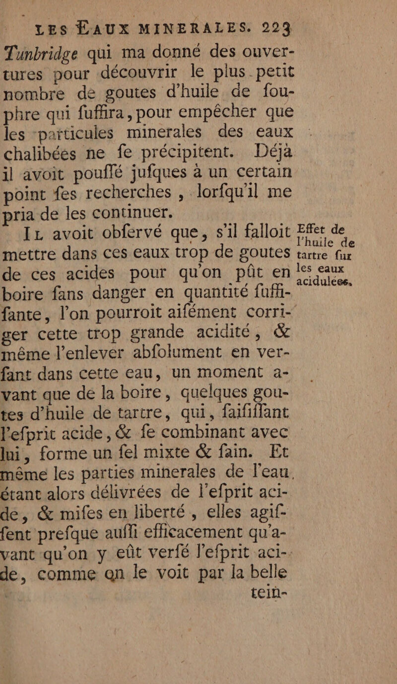 Tunbridge qui ma donné des ouver- tures pour découvrir le plus petit nombre de goutes d’huile de fou- phre qui fuffira, pour empêcher que les “particules minerales des eaux chalibées ne fe précipitent. Déjà il avoit pouflé jufques à un certain point fes recherches , —lorfqu'il me ria de les continuer. mettre dans ces eaux trop de goutes de ces acides pour qu'on pôt en boire fans danger en quantité fufü- fante, l’on pourroit aifément corri- ger cette trop grande acidité, &amp; même l'enlever abfolument en ver- fant dans cette eau, un moment a- vant que de la boire, quelques gou- tes d'huile de tartre, qui, faififfant Pefprit acide, &amp; fe combinant avec Ini, forme un fel mixte &amp; fain. Et étant alors délivrées de l'efprit aci- de, &amp; mifes en liberté , elles agif- fent prefque auffi efficacement qu’a- de, comme qn le voit par la belle | tein- tartre fur aciduléee.