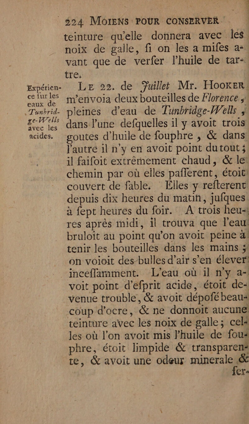 Expérien- ce fur les eaux de «T'unbrid- ge-Wells avec les acides. teinture qu'elle donnera avec Îles. noix de galle, fi on les a mifes a- vant que de verfer Vhuile de tar- tre. Le 22. de Fuillet Mr. Hooker. m’envoia deux bouteilles de Florence pleines d’eau de Tunbridge-Wells , dans l’une defquelles il y avoit trois goutes d’huile de fouphre , &amp; dans! l'autté il n’y en avoit point dutout 5 il faifoit extrêmement chaud, &amp; le: chemin par où elles pafferent, étoit! couvert de fable. Elles y refterent depuis dix heures du matin, jufques res après midi, il trouva que l'eau bruloit au point qu’on avoit peine a tenir les bouteilles dans les mains 5 on voioit des-bulles d’air s’en élever voit point d’efprit acide, étoit de- venue trouble, &amp; avoit dépofé beau- coup docre, &amp; ne donnoit aucune teinture avec les noix de galle; cel« les où l’on avoit mis l’huile de fous phre, étoit limpide &amp; transparen- te, &amp; avoit une odeur minor ee ers