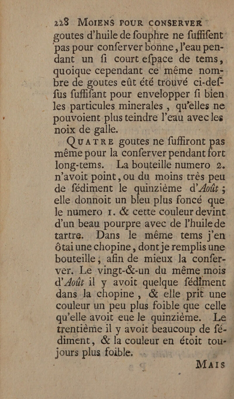 goutes d'huile de fouphre ne fuffifent pas pour conferver bonne, l’eau pen- dant un fi court efpace ‘de tems, quoique cependant ce même nom. bre de goutes eût été trouvé ci-def- fas fuffifant pour envelopper fi bien. les particules minerales , qu'elles ne pouvoient plus teindre l’eau avec les noix de galle. UATRE goutes ne (iiant pas même pour la conferver pendant fort long-tems. La bouteille numero 2. n’avoit point, ou du moins trés peu de fédiment le quinzième d’ Abit ; elle donnoit un bleu plus foncé que le numero 1. &amp; cette couleur devint d’un beau pourpre avec de l’huilede tartre. Dans le même tems j'en Otaiune chopine, dont je remplis une bouteille ; afin de mieux la confer- ver. Le vingt-&amp;- -un du méme mois d’ Aotit il y avoit quelque fédiment dans la chopine, &amp; elle prit une couleur un peu plus foible que celle qu’elle avoit eue le quinzieme. Le trentiéme il y avoit beaucoup de fé- diment, &amp; la couleur en étoit tou- jours plus foible. Ma AIS