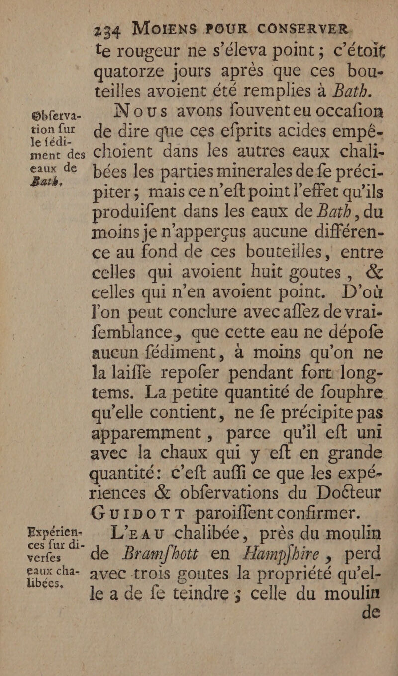 @bferva- tion fur le {édi- ment des eaux de Bath. Expérien- ces fur di- verfes eaux cha- libées. te rougeur ne s’éleva point; c’étoit quatorze jours aprés que ces bou- teilles avoient été remplies a Bath. Nous avons fouventeu occafion de dire que ces efprits acides empé- choient dans les autres eaux chali- bées les parties minerales defe préci- piter; mais cen’eft point l'effet qu’ils produifent dans les eaux de Bath, du moins je n'apperçus aucune différen- ce au fond de ces bouteilles, entre celles qui avoient huit goutes, &amp; celles qui n’en avoient point. D'où Pon peut conclure avec aflez de vrai- femblance, que cette eau ne dépofe aucun fédiment, a moins qu’on ne la laiffe repofer pendant font long- tems. La petite quantité de fouphre qu'elle contient, ne fe précipite pas apparemment , parce qu'il eft uni avec la chaux qui y eft en grande quantité: c’eft aufli ce que les expé- riences &amp; obfervations du Docteur GuIDoTT paroiflent confirmer. L'Eau chalibée, près du moulin de Bramfhott en Hamphire , perd avec trois goutes la propriété qu’el- le a de fe teindre ; celle du mous e