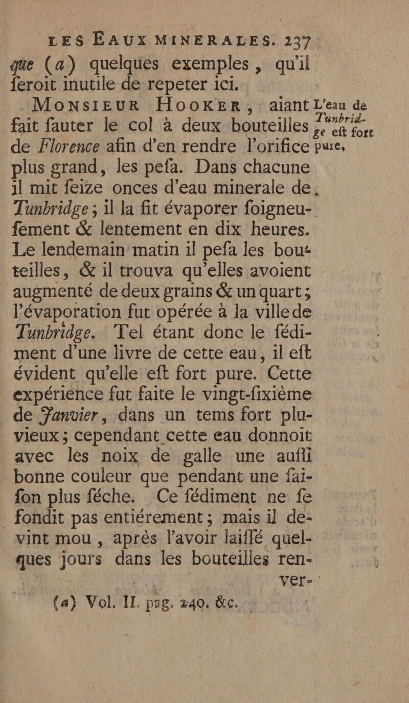 que (a) quelques exemples, qu a feroit inutile de repeter ici. Monsieur Hooker, aiant L'eau de fait fauter le col à deux bouteilles ra de Florence afin d’en rendre l’orifice pure, plus grand, les pefa. Dans chacune 1l mit feize onces d’eau minerale de, Tunbridge ; il la fit évaporer foigneu- fement &amp; lentement en dix heures. Le lendemain matin il pefa les bou teilles, &amp; il trouva qu'elles avoient | augmenté de deux grains &amp; un quart ; l’évaporation fut opérée a la villede Tunbridge. Tel étant donc le fédi- ment d’une livre de cette eau, il eft évident qu’elle eft fort pure. Cette expérience fut faite le vingt-fixième de Fanvier, dans un tems fort plu- | vieux; cependant cette eau donnoit avec les noix de galle une aufii bonne couleur que pendant une fai- fon plus féche. Ce fédiment ne fe _ fondit pas entiérement ; mais il de- vint mou , après l'avoir laiffé quel- ques jours dans les bouteilles ren- | ver-. (a) Vol. Ir pag. 240. &amp;.