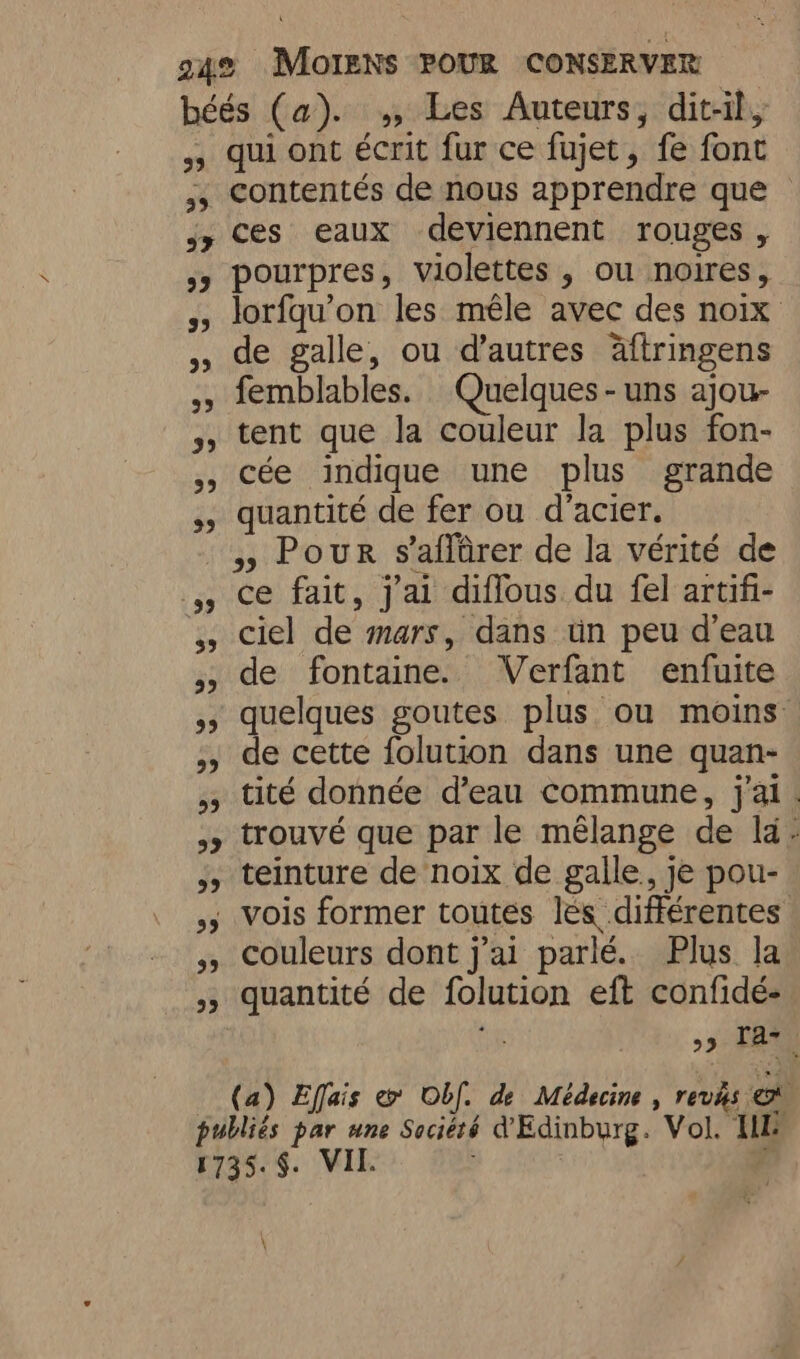 béés (a). ,, Les Auteurs, dit-il, 55 qui ont écrit fur ce fujet, fe font ;, Contentés de nous apprendre que © jy Ces eaux deviennent rouges, 53 pourpres, violettes , ou noires, 5, lorfqu’on les mêle avec des noix de galle, ou d’autres äftringens ,, femblables. Quelques - uns ajou- tent que la couleur la plus fon- », Cée indique une plus grande ,, quantité de fer ou d'acier. » Pour s'aflûrer de la vérité de 4, ce fait, j'ai diffous du fel artifi- 55 ciel de mars, dans ün peu d’eau ,, de fontaine. Verfant enfuite quelques goutes plus ou moins , de cette folution dans une quan- ; tité donnée d’eau commune, j'ai. 3 trouvé que par le mélange de la: ;, teinture de noix de galle, je pou- 5 Vois former toutes lés différentes Couleurs dont j'ai parlé. Plus la 5, quantité de folution eft confidé- i 99 TA. (a) Effais &amp; Obf. de Médecine revis © publiés par une Société d'Edinburg. Vol. IN 1735.$. VII.