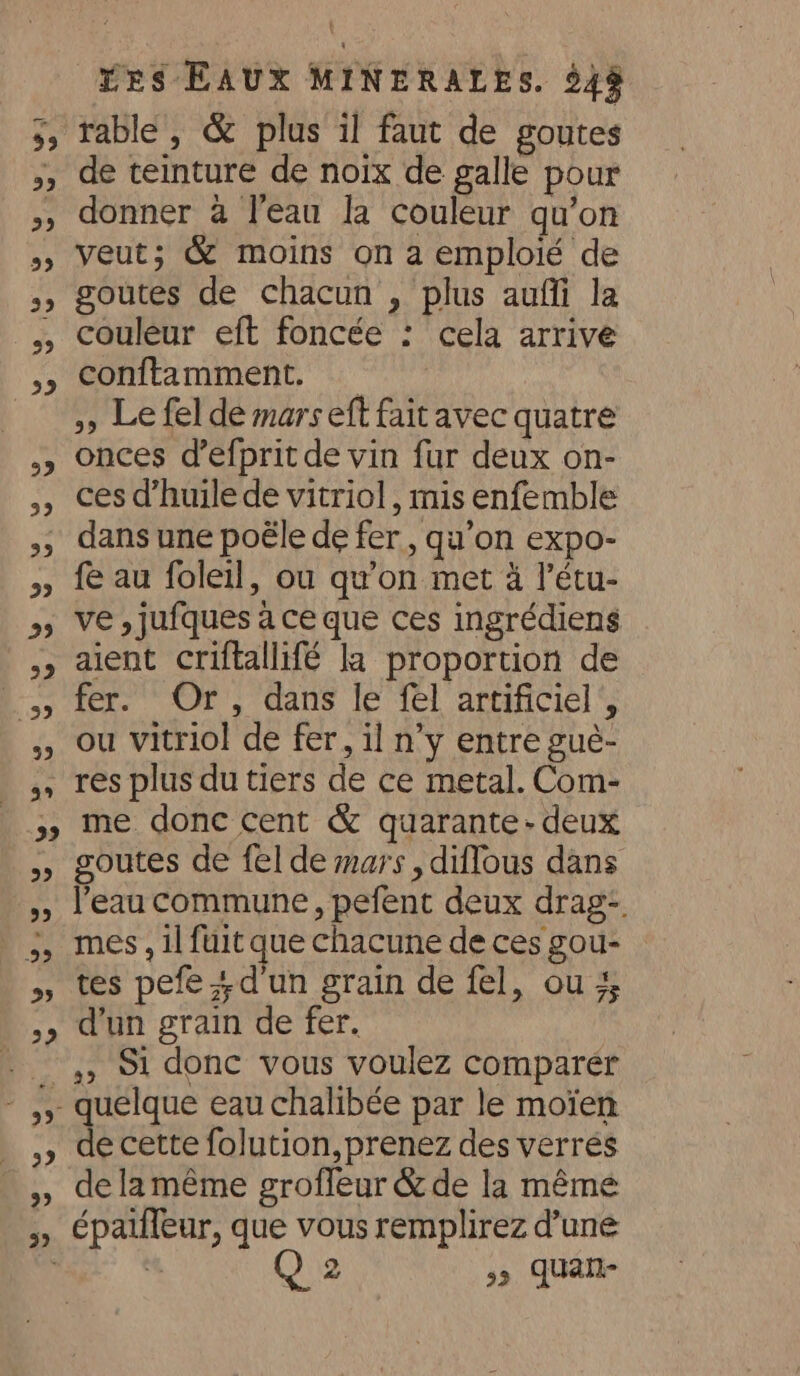 de teinture de noix de galle pour donner à l'eau la couleur qu’on veut; &amp; moins on a emploié de goutes de chacun , plus auffi la couleur eft foncée : cela arrive conftamment. _ 5 Le fel de mars eft fait avec quatre onces d’efprit de vin fur deux on- ces d’huile de vitriol , mis enfemble dans une poële de fer, qu’on expo- fe au foleil, ou qu'on met 4 l’étu- ve , jufques à ce que ces ingrédiens aient criftallifé la proportion de fer. Or, dans le fel artificiel, ou vitriol de fer, il n’y entre gué- res plus du tiers de ce metal. Com- me done cent &amp; quarante- deux goutes de fel de mars , diflous dans l’eau commune, pefent deux drag-. mes, il fuit que chacune de ces gou- tes pefe ; d'un grain de fel, ou # d'un grain de fer. ,, S1 donc vous voulez comparer de cette folution, prenez des verrés de lamême groffeur &amp; de la méme épaiffeur, que vous remplirez d’une