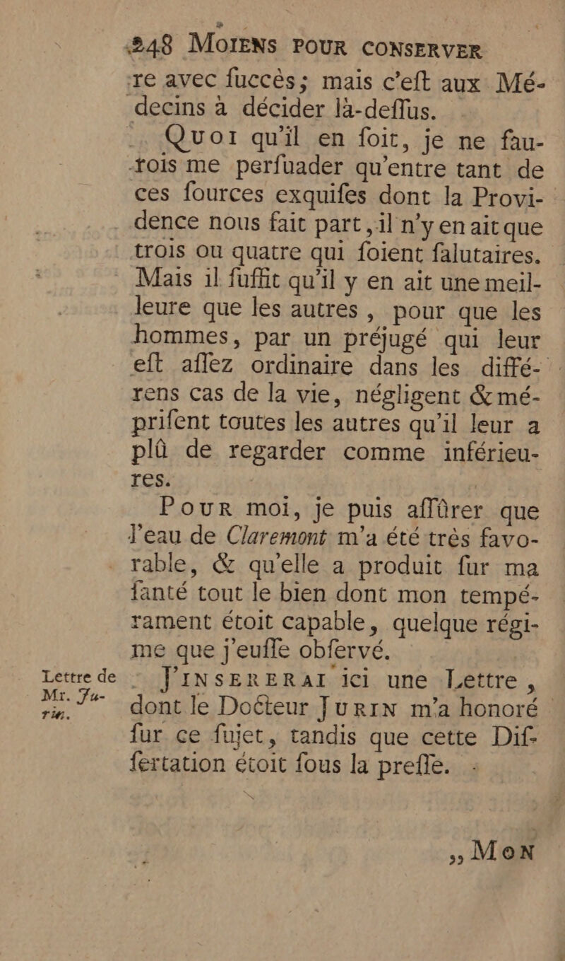 re avec fuccés; mais c’eft aux Mé- Quor qu'il en foit, je ne fau- ois me perfuader qu’entre tant de ces fources exquifes dont la Provi- Mr. Fu- Tin. trois ou quatre qui foient falutaires. Mais il fuffit qu’il y en ait une meil- leure que les autres, pour que les hommes, par un préjugé qui leur eft aflez ordinaire dans les diffé- rens cas de la vie, négligent &amp; mé- prifent toutes les autres qu’il leur a pla de regarder comme inférieu- res. | Pour moi, je puis affûrer que l'eau de Claremont m'a été très favo- rable, &amp; qu'elle a produit fur ma fanté tout le bien dont mon tempé- rament étoit capable, quelque régi- me que jeuffe obfervé. JINSERERAI ici une Lettre, dont le Doéteur JurIN m’a honoré © fur ce fujet, tandis que cette Dif- fertation étoit fous la prefle. » Mon