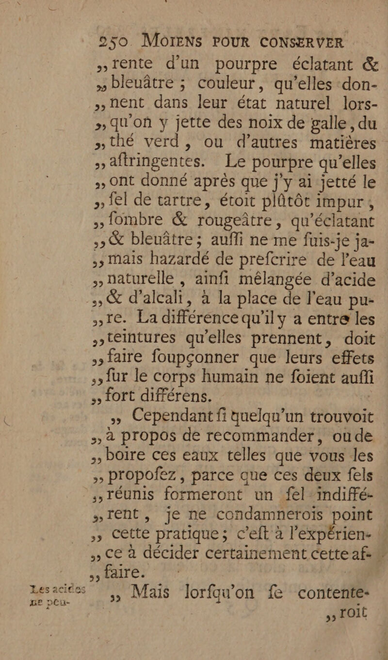 »rente d’un pourpre éclatant &amp; » bleuatre ; couleur, qu’elles don- »,nent dans leur état naturel lors- >, qu'on y jette des noix de galle, du »thé verd, ou d’autres matières » aftringentes. Le pourpre qu’elles > Ont donné après que j’y ai jetté le > el de tartre, étoit plûtôt impur, {ombre &amp; rougeatre, qu’éclatant »&amp; bleuâtre; auffi ne me fuis-je ja- ,; Mais hazardé de prefcrire de l'eau naturelle , ainfi mélangée d’acide » &amp; d’alcali, a la place de l'eau pu- re. La différence qu’ily a entre les s»teintures qu'elles prennent, doit faire foupçonner que leurs effets {ur le corps humain ne foient auffi 5 fort différens. | » Cependant fi quelqu'un trouvoit 52 propos de recommander, oude 5, boire ces eaux telles que vous les >, propofez , parce que ces deux fels s,réunis formeront un fel indiffé- “rent, je ne condamnerois point »» cette pratique; c’eft à ’expérien- ! », ce à décider certainement cette af 55 faire. messes 5, Mais lorfqu'on fe contente: pu 5 Toit