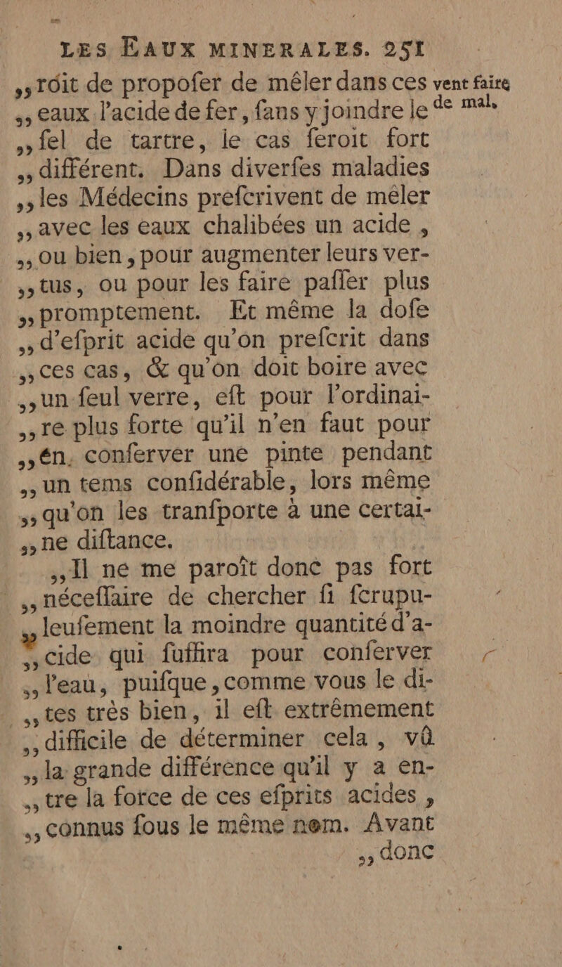 ,sTOit de propofer de mêler dans ces vent faire ,, eaux l'acide de fer, fans y joindre le de ri »»fel de tartre, le cas feroit fort ,, différent. Dans diverfes maladies les Médecins prefcrivent de mêler ,, avec les eaux chalibées un acide , , ou bien, pour augmenter leurs ver- , tus, ou pour les faire pafier plus » promptement. Et même la dofe ,,d efprit acide qu’on prefcrit dans ces cas, &amp; qu'on doit boire avec un feul verre, eft pour lordinai- re plus forte qu’il n’en faut pour ,én. conferver une pinte pendant un tems confidérable, lors même qu'on les tranfporte à une certai- ,,ne diftance. Il ne me paroît done pas fort _,,néceflaire de chercher fi fcrupu- » leufement la moindre quantité d’a- ,,cide qui fuffira pour conferver = - l'eau, puifque,comme vous le di- tes très bien, il eft extrêmement ,, difficile de déterminer cela, va ,, la grande différence qu'il y a en- , tre la force de ces efprits acides, ,, connus fous le même nem. Avant 5, donc