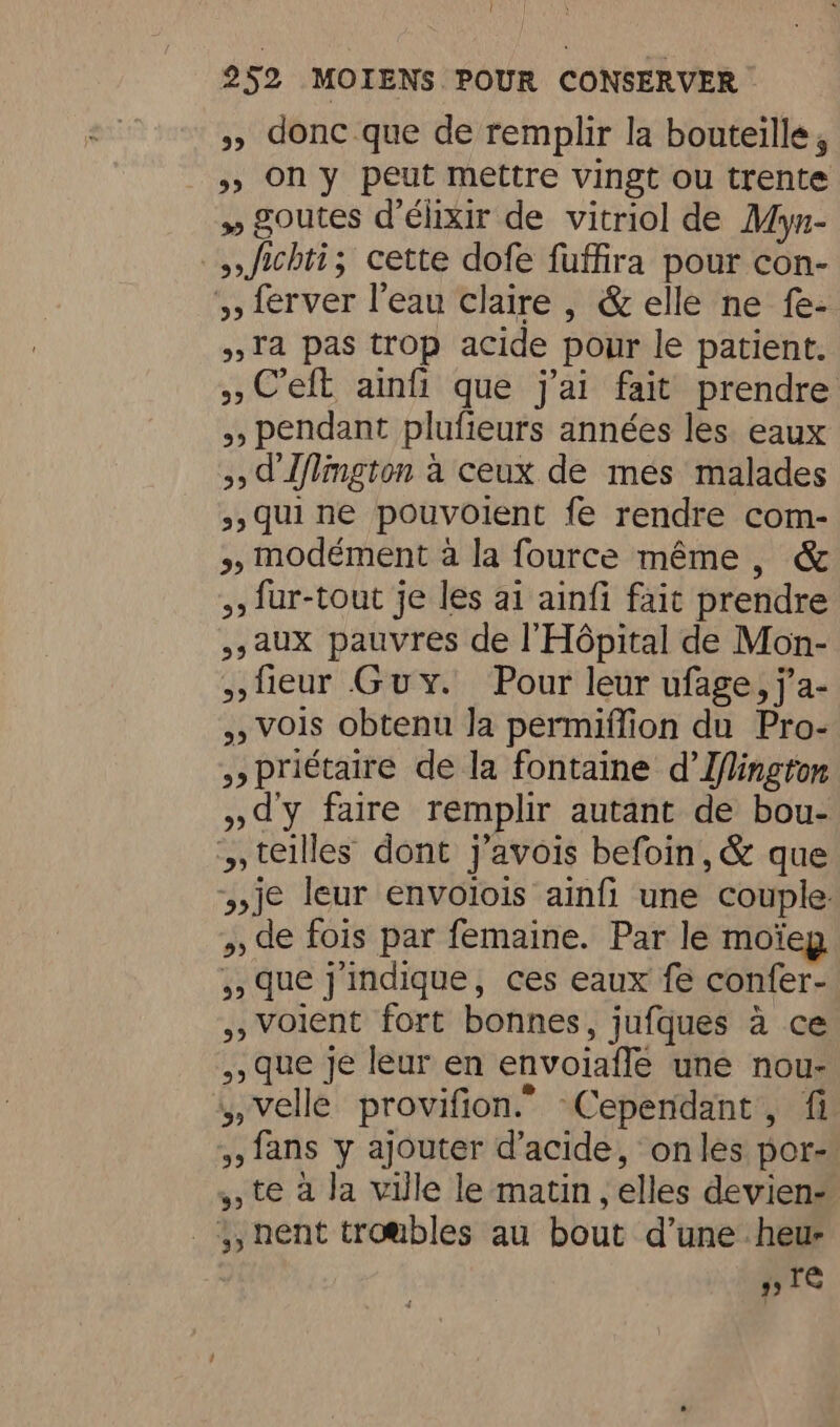 » donc que de remplir la bouteille, »» On y peut mettre vingt ou trente » goutes d'élixir de vitriol de Myn- Jichti; cette dofe fuffira pour con- 5, ferver l’eau claire , &amp; elle ne fe- »Ta pas trop acide pour le patient. » C'eft ainfi que j'ai fait prendre 5, pendant plufieurs années les eaux 3d Lflgton à ceux de mes malades 3, qui ne pouvoient fe rendre com- >, modément à la fource même, &amp; 5, fur-tout je les ai ainfi fait prendre 5,aux pauvres de l'Hôpital de Mon- teur Guy. Pour leur ufage, j’a- Vois obtenu Ja permiffion du Pro- priétaire de la fontaine d’Iflington »dy faire remplir autant de bou- », teilles dont j’avois befoin, &amp; que je leur envoiois ainfi une couple. » de fois par femaine. Par le moïeg ,, que j'indique, ces eaux fe confer- ,, Voient fort bonnes, jufques à ce ,, que je leur en envoiaffe une nou- ,,velle provifion.” Cependant, fi , fans y ajouter d'acide, onles por- te à la ville le matin, elles devien- _, nent troubles au bout d’une heu Te