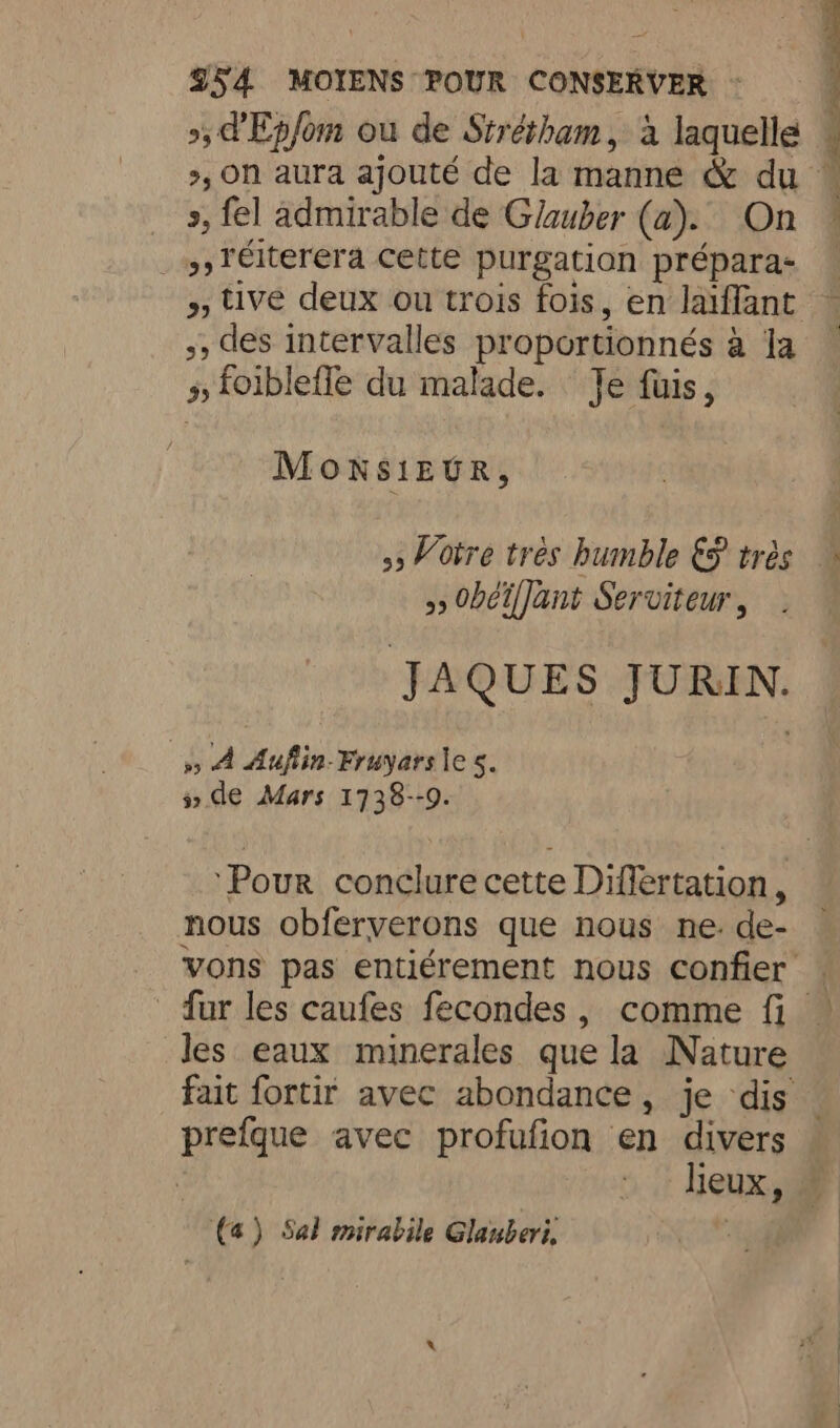 », d'Ep/om ou de Strétham, à laquelle », fel admirable de Glauber (a). On _ 9) T€iterera cette purgation prépara- ,, des intervalles proportionnés a Ja » foiblefle du malade. Je fuis, MONSIEUR, > 0béiffant Serviteur , JAQUES JURIN. 5) À Aufiin- Fruyars les. 5» de Mars 1738--9. nous obferverons que nous ne. de- les eaux minerales que la Nature prefque avec profufion en divers ‘ lieux, (4) Sal mirabile Glauberi, |