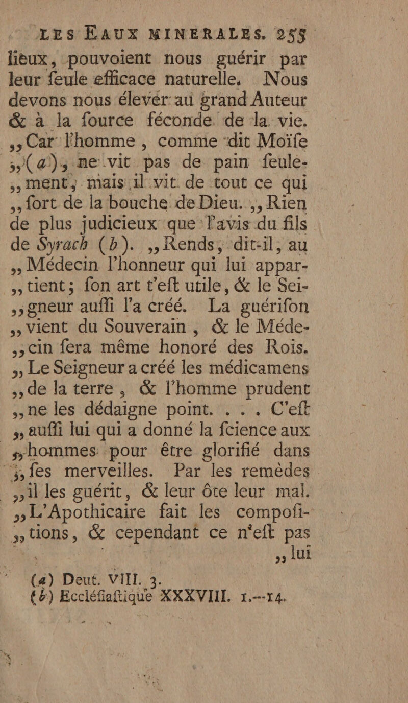 lieux, pouvoient nous guérir par leur feule efficace naturelle. Nous devons nous élevér:au grand Auteur &amp; à la fource féconde de la. vie. > Car homme , comme ‘dit Moïfe (a); ne vit pas de pain feule- 5, ment, mais il vit de tout ce qui ,, fort de la bouche de Dieu. ,, Rien de plus judicieux que lavis du fils de Syrach (b). 5) Rends, dit-il, au » Médecin l'honneur qui lui appar- tient; fon art t’eft utile, &amp; le Sei- >; gneur auffi l’a créé. La guérifon Vient du Souverain , &amp; le Méde- ,, Cin fera même honoré des Rois. >, Le Seigneur a créé les médicamens ,, de la terre, &amp; l’homme prudent ne les dédaigne point. . . . C'eft 5, auffi lui qui a donné la fcience aux © _ “hommes pour être glorifié dans ‘fes merveilles. Par les remèdes _nilles guérit, &amp; leur dte leur mal. »L'Apothicaire fait les compofi- » ae &amp; PE me ce n'eft ee 9 LUE (4) ) Deut. VIII. 4 6) A de XXXVIIL 1.---14.