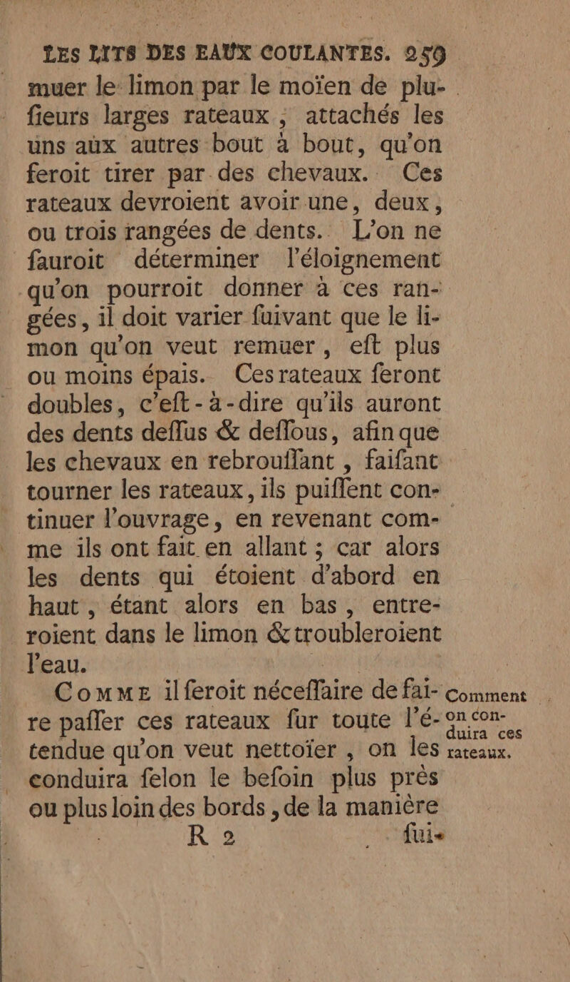 muer le: limon par le moïen de plu- fieurs larges rateaux , attachés les uns aux autres bout a bout, qu'on feroit tirer par des chevaux. Ces rateaux devroient avoir une, deux, ou trois rangées de dents. L’on ne fauroit déterminer l'éloignement qu'on pourroit donner à ces ran- gées, il doit varier fuivant que le li- mon qu'on veut remuer, eft plus ou moins épais. Cesrateaux feront doubles, c’eft-a-dire qu'ils auront des dents deffus &amp; deflous, afin que les chevaux en rebrouflant , faifant tourner les rateaux, ils puiffent con- tinuer l’ouvrage, en revenant com- me ils ont fait en allant ; car alors les dents qui étoient d’abord en haut , étant alors en bas, entre- roient dans le limon &amp;troubleroient l'eau. Comme ilferoit néceflaire de fai- comment _ re pafler ces rateaux fur toute l’e-9n.con- tendue qu'on veut nettoïer , on les rateaux. conduira felon le befoin plus près ou plus loin des bords , de la manière | R 2 _. fui
