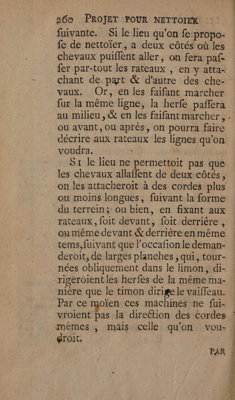 fuivante. Si le lieu qu’on fe:propo- fe de nettoïer, a deux côtés où les chevaux puiffent aller, on fera paf- fer par-tout les rateaux , en y atta- chant de part &amp; d'autre des che- vaux. Or, én les faifant marcher fur la même ligne, la herfe paffera ou avant, ou après, on pourra faire décrire aux rateaux les lignes qu’on voudra. S1 le lieu ne permettoit pas que les chevaux allaflent de deux côtés, du terrein; ou bien, en fixant aux rateaux, foit devant, foit derrière , ou même devant &amp; derrière enmême tems,fuivant que l’occafion le deman- deroit, de larges planches , qui, tour- nées obliquement dans le limon, di- ‘rigeroient les herfes de la même ma- nière que le timon dirige le vaiffeau. Par ce moïen ces machines ne fui- vroient pas la direétion des cordes mêmes, mais celle qu'on vou- droit. | PAR OS SE