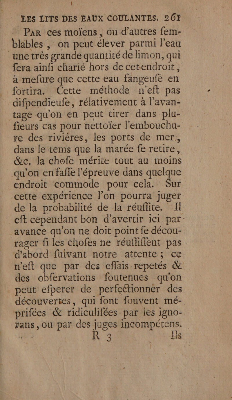 Par ces moïens, ou d’autres fem- blables , on peut élever parmi l’eau “une très grande quantité de limon, qui fera ainfi charié hors de cetendroit, à mefure que cette eau fangeufe en fortira. Cette méthode n'eft pas difpendieufe, rélativement à l’avan- ‘tage qu'on en peut ürer dans plu- fieurs cas pour nettoïer l’embouchu- re des rivières, les ports de mer, dans le tems que la marée fe retire, &amp;c, la chofe mérite tout au moins qu’on en fafle l'épreuve dans quelque endroit commode pour cela. Sur cette expérience l’on pourra juger de la probabilité de la réuffite. Il eft cependant bon d’avertir ici par: avance qu’on ne doit point fe décou- rager fi les chofes ne réuffiflent pas d'abord fuivant notre attente; ce n'eft que par des efflais repetés &amp; des obfervations foutenues qu'on peut efperer de perfectionner des découvertes, qui font fouvent mé- prifées &amp; ridiculifées par ies igno- rans, ou par des juges incompétens. a Rg Wee.