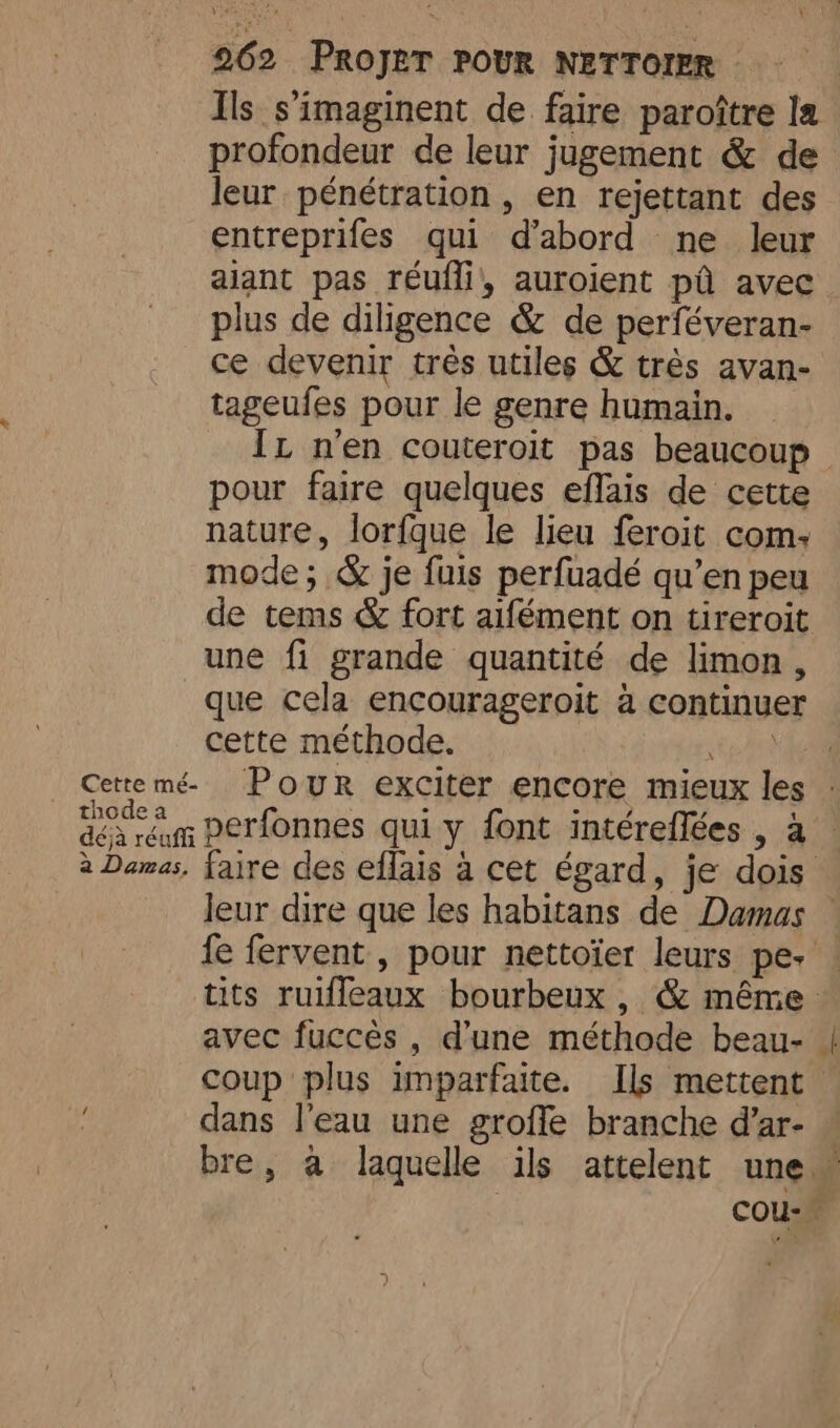 Ils s’imaginent de faire paroître la profondeur de leur jugement &amp; de leur pénétration , en rejettant des entreprifes qui d’abord ne leur alant pas réufli, auroient pd avec plus de diligence &amp; de perféveran- ce devenir très utiles &amp; très avan- tageufes pour le genre humain. It n'en couteroit pas beaucoup pour faire quelques effais de cette nature, lorfque le lieu feroit com; mode; &amp; je fuis perfuadé qu’en peu de tems &amp; fort aifément on tireroit une fi grande quantité de limon , que cela encourageroit à continuer cette méthode. stain Cettemé Pour exciter encore mieux les : dar perfonnes qui y font intéreflées , a à Damas, faire des eflais a cet égard, je dois leur dire que les habitans de Damas | fe fervent , pour nettoïer leurs pe. ! tits ruifleaux bourbeux , &amp; même avec fuccès , d'une méthode beau- | coup plus imparfaite. Ils mettent. dans l'eau une grofle branche d’ar- — bre, à laquelle ils attelent une” | COU: