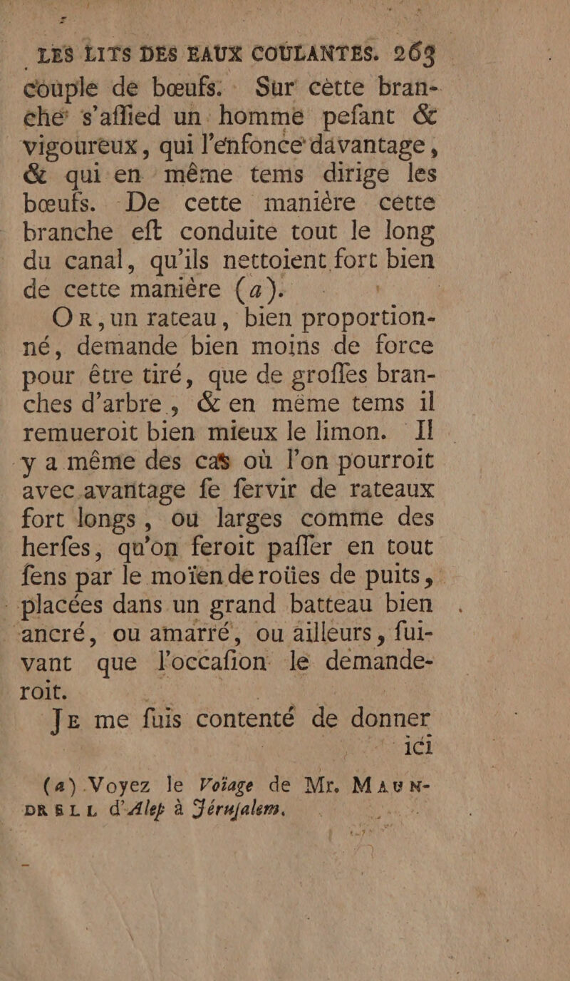 ? æ LES LITS DES EAUX COULANTES. 263 couple de bœufs. Sur cette bran- che’ s’aflied un: homme pefant &amp; vigoureux, qui l’énfonce davantage, &amp; qui en même tems dirige les bœufs. De cette manière cette branche eft conduite tout le long du canal, qu'ils nettoient fort bien deveette mamiére {at 0: 02m 0 OR ,un rateau, bien proportion- né, demande bien moins de force pour être tiré, que de grofles bran- ches d’arbre , &amp; en méme tems il remueroit bien mieux le limon. I ‘y a même des cas où lon pourroit avec avantage fe fervir de rateaux fort longs, ou larges comme des herfes, qu’on feroit paffer en tout fens par le moïen de roiies de puits, . placées dans un grand batteau bien ancré, ou amarré, ou ailleurs, fui- vant que loccafion le demande- roit. | | | | Je me fuis contenté de donner ici (a) Voyez le Voiage de Mr. Mau N- _ DRSLL d'Alep à Jérujalem. ARE