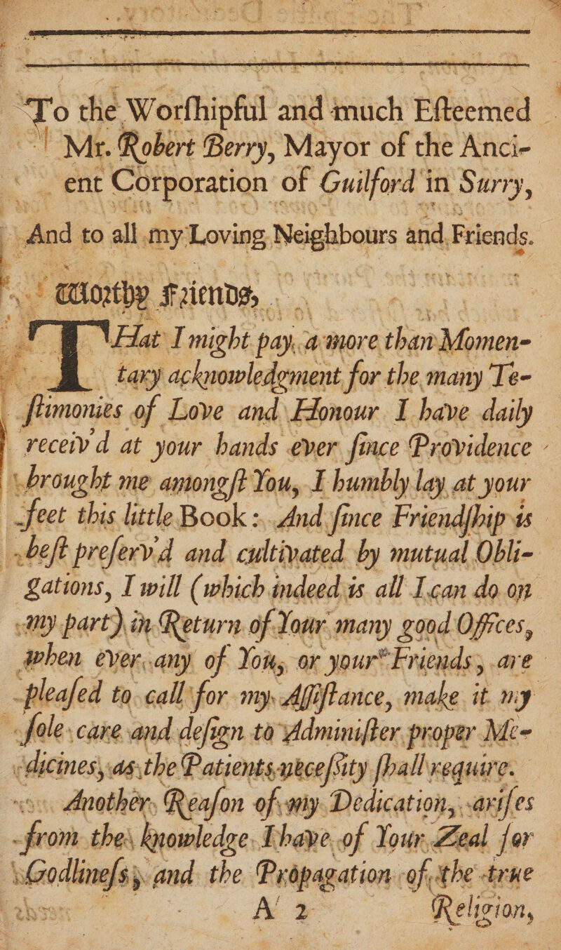 ‘To aid Worthipfil a slic Efieemed , : Mr. Robert Berry, Mayor of the Anci- ent Corporation | of Guilford in Surry, “And to all my: nies Neghbous a and, Friends. tay acknowledoment for the many Te- _fizmonies of Love and\ Honour I have daily receiv d at your hands ever fince Providence - brought me amongft You, E humbly lay at t your i feet this little Book : ae, fi nee Friend{hip ts bef preferv'd and cultivated by mutual Obli- Zations, I will (which indeed i is all Ican do.on My part) in Return of Your many good Offices, when ever..any of Yous ar ‘your”Friends; are -pleafed to call for my, Afiftance, make. it. m: y fale care and defign ta Adminifter proper Me- <dicinesy asthe Patients, yece/sity [hall xequire. iaboatiest at eafon of: my Dedication, . ari es : tine the, Rnowledge Thave..of Your, Zea l for ote toed the alana: of, ithe true | Al 2 Religion,