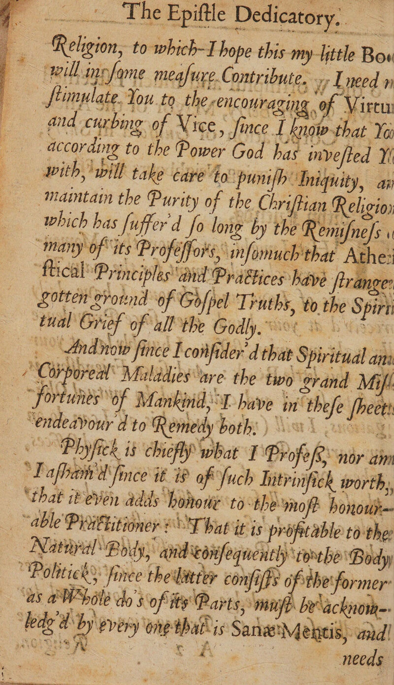 Relj gion, to which-I hope this my-Fittle Bow “willinefame meafure. Contribute. wy Lneed n | fimulate. You. to the, encouraging ‘ Virew and: curbing of Vice, , fince ] know that Yo according ¥ ‘the Power God has invefted A with, will take cave’ 4o punifh: ‘Aniqnity, an Maintain the Purity of the Chrif ian Religio) which bas fuffer'd fo long by the Remifnefs. ] “many ) oft its Profeffors, ‘nfomnuch that : At “tical! ‘Principles and. Praftices have ftrange gotten gvonnd of Gofpel Truths, to, the his | ied Grief of all the Godly. | Andnow fince I confi ider” , tie 5 Spirit a an a ‘Ci pore Maladies are the two ¢rand Mii ~ fortunes of Mankind, of have | in thee sheet “entde dour dto Remedy both: ) \ “Ph hye i 15 chiefly what T Biof fe nor am oy afbaih dine it ® of 'fuch Intrinfick worth, ‘that ib even adds bonone tothe mofe honou} “able Pirittitioner CT at it is propetable to: the Nitin ‘Body, anid eoiefequenthy torebe Body “Po fince the'liitter confifts ofthe: ‘former’ as aN Pte do $ of ite Parts.’ “mine be ackionge: Ree 2 wd 4 ver) one tba 1s Satie Meneis, and! needs