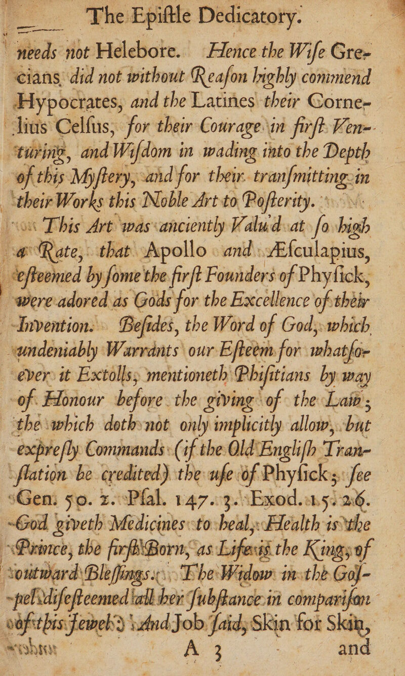 V Weds: not Helebote. Hence the W. ife Gee ‘cians did not without Reafon highly commend Hypocrates, and the Latines their Gorne- “turing, and Wi i[dom in wading into the Depth of this Myftery, sand for their. a in | ‘their Works this Noble Art to Pofterity. on This Art was:anciently Valud at favbigh c@ Rate, that Apollo. ani: erat _Seffeomed by fome the fir t Founders of Phy fick, | were adored . as Gods for the Excellence of thei Befides, the Word of Gods: which undeniably Weaning s\ our Efteem.for iain for ever: it Extolls mentioneth Phifitians by way of Honour before the giving of the Laio ; the which dothynot only implicitly allow, bit -expre/ly Commands: (if the Old Englifh. Tak ‘flation be credited) the whe: of Phyficks sifee ‘Gen. so. 2.°Pfal. 147.03. \Exod.on5. 26. God giveth Medicines:-to heal: Health isthe Prince, the fir Born; As: ied the Kingyof ‘Souitward Blefingsi: Fhe Widow i inthe Gol- arhee ifeftcemed ball er } a Se and