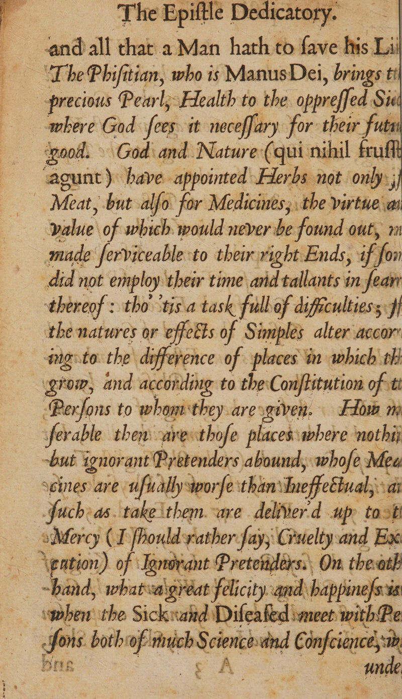 “The Phifitian, who is ManusDei, brings ti “precious Pevly: Health to the oppreffed Sig where God fees it neceffary for: thew fut ‘good. God’ and Nature (qui nihil fruff agunt) have appointed Herbs not only; | Meat, but alfo for Medicines, the virtue a value of which: would never be found ont, 2 made ferviceable to their right Ends, ff did not employ their time and tallants in feave thereof : tho’ ‘tis a task fudbof diffcultiess ff the natures or effects of Simplés alter accor mgito the’ deference of places in which tf | grow, and according to theConjtitution of tt ‘Perfons to whom they aresgiven. Flow m ferable then -arethofe places where nothij ~but ignorant ‘Pretenders abound, whofe, Mea seines: are. sifually dworfe: than \Ineffeétuals ai fuch a. take them. are deliier'd up toast CT fhould rather fay; Cruelty and Bax \gation) of Jandvant Pretenplérs:: On theath “band, whateva \gréat felicity. and happin 10s when’ the Sick raid Diesel me eth fais both: sg i a Cony infeience,: Ser He ok