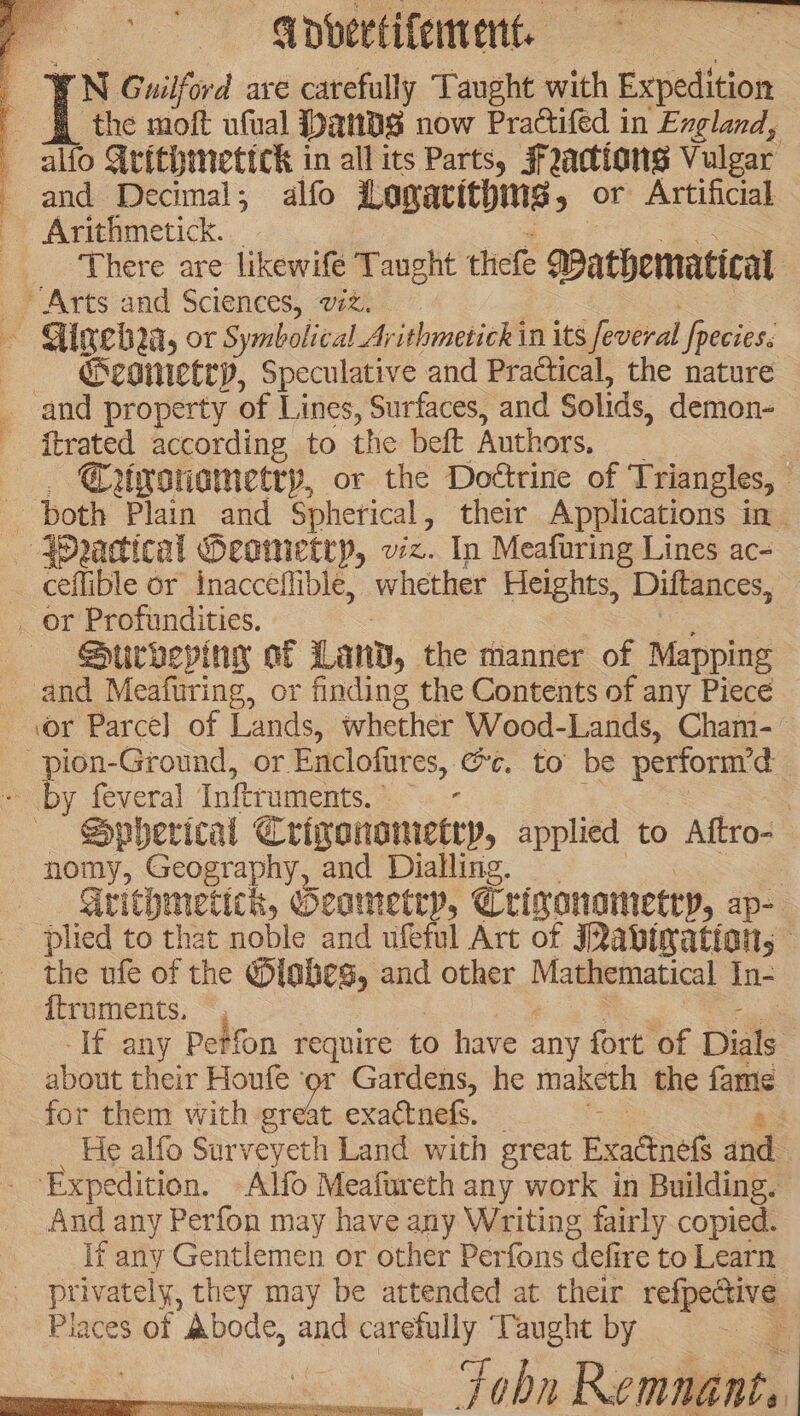 Vovertifement. | rN Guilford ave carefully Taught with Expedition the moft ufual Dands now Practifed in England, alfo Arithmettck in all its Parts, Factions Vulgar - and Decimal, alfo Logacithing , or Artificial Arithmetick. ‘There are likewifé Taught thiefe Wathematical » Arts and Sciences, wz. — Gineba, or Symbolical Arithmetick in its Several pecies. ——- Geginietep, Speculative and Pradtical, the nature and property of Lines, Surfaces, and Solids, demon- {trated according to the beft Authors, | Crwsnametry, or the Dottrine of Triangles, ceflible or inacceflible, whether Heights, Diftances, _ or Profundities. Surbevingy of Land, the manner of Mapping and Meafuring, or finding the Contents of any Piece ‘or Parcel of Lands, whether Wood-Lands, Cham- -pion-Ground, or Enclofures, @¢. to be perfornrd - by feveral Inftruments. , | Spherical Crigonomietep, applied to Aftro- _ nomy, Geography, and Dialling. | Grithmeticn, Geametry, Crimonametry, ap- plied to that noble and ufeful Art of JRabination, — the ufe of the @iaheg, and other Masiematical In- {truments. -If any Petfon require to have any fort of Dials ; about their Honfe or Gardens, he maketh the fame for them with ated exactnels. 8 He alfo Surveyeth Land with great Exactnefs and Expedition. Alfo Meafureth any work in Building. And any Perfon may have any Writing fairly copied. if any Gentlemen or other Perfons defire to Learn privately, they may be attended at their refpecive Places of Abode, and carefully ‘Taught by 4 Fobn Remnant.