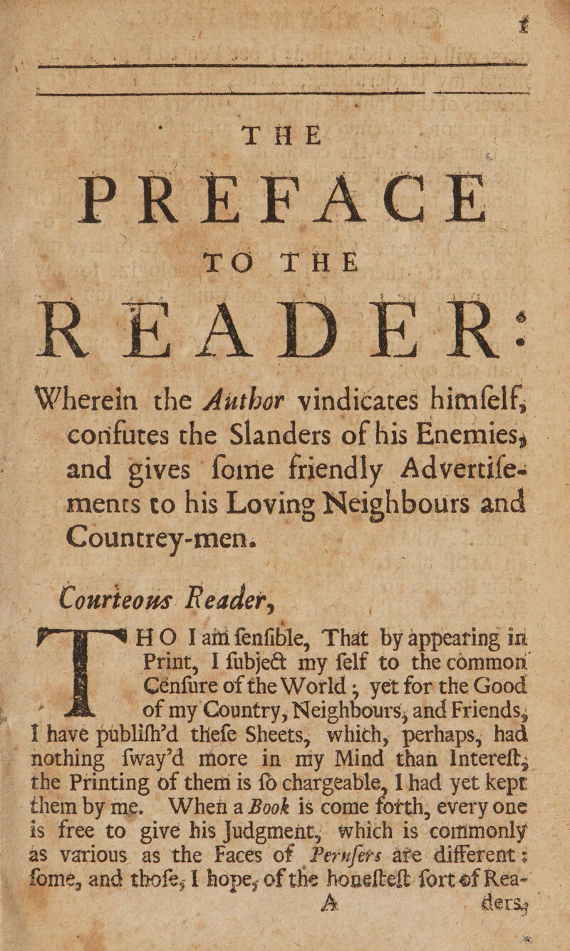 ae Tae Se ) T O oe i E of : Wherein the Author vicars himelf, | _confutes the Slanders of his Enemies, — and gives fomie friendly Advertife- ments to his Loving Neighbours and _ Countrey-men. Courteous R eader, 3 ) | HO Jam fenfible, That by appearing in Print, I fubje&amp;t my felf to the common ba Cénfire of the World ; yet for the Good ae . of my Country, Neighbours, and Friends, { hare publifh’d thefe Sheets, which, perhaps, had _ nothing f{way’d more in my Mind than Intereft; the Printing of them is fo chargeable, I had yet kept them by me. When a Book is come fotth, every one is free to give his Judgment, which is ‘commonly aS various as the Faces of Perufers ate different : * &amp; | . Gers,