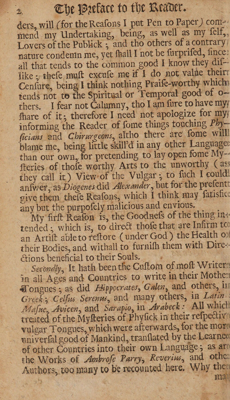 mend my Undertaking, being, as well as my def, Lovers of the Publick , and tho others of acontrary) nature condemn me, yet fhall I not be furprifed, fince: like ;; thefe muft excufe me if I do not value theirt Cenfure, being I think nothing Praife-worthy which tends not te Se Spiritual or ‘Temporal good ef o-~ thers. I fear not Calumny, tho I am fure to have myy informing the Reader of fome things touching Phy-- ficians and Chirurgeons, altho there are fome willl blame me, being little skill’d in any other Languagee fteries of thofe worthy Arts to the unworthy ( ass they call it). View*of the Vulgar ; to fuch I could! anfwer, as Diogenes did Alewander , but for the prefentt give them thefe Reafons, which I think may fatisficc any but the purpofely malicious and envious. : My firft Reafon is, the Gooduefs of the thing in+- tended; which is, to direct thofe that are Infirm tco an Artift ableto reftore ( under God ) the Health on! their Bodies, and withall to furnifh them with Dire-- Secondly, It hath been the Cuftom of moft Writers tm all Ages and Countries to write in their Mothes #ongues ; as did Hippocrates, Galen, and others, ur Greek, Celfus Serenws, and many others, in Latin: treated. of the Myfteries of Phytick in their refpectiv’ vulgar Tongues, which were afterwards, for the mors of other Countries into their own Language; as art Authors, too many to be recounted here. Why a ey | 3 oan eh aed Ps ae