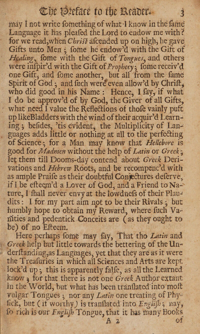 Che Wretace to the Beavers 4g Language it las pleafed the Lord to endow me with? for we read,when Christ afcended up on high, he gave Healing, fome with thé Gift of Tongues, and others Spirit of God ; and fach wer€ even allow’d by Chrift, who did good in his Name: Hence, I fay, if what up likeBladders with the wind of theit acquir’d Learn- ing 3 befides, tis évident, the Multiplicity of Lan- of Science; for a Man may know that Hellebore is good for Afadmen without the help of Latin or Greek ; let them till Dooms-day contend about Greek Deri- as amiple Praife as their doubtful Conjectures deferve, ture, I fhall never envy at the lowdnefs of their Plau- dits: I for my part aim not to be their Rivals ; but be) of no Efteem. fae Here perhaps fome may fay, That’ tho Latix and in the World, but what has been tranflated into’ moit vulgar Tongues ; nor any Latia one treating of Phy-