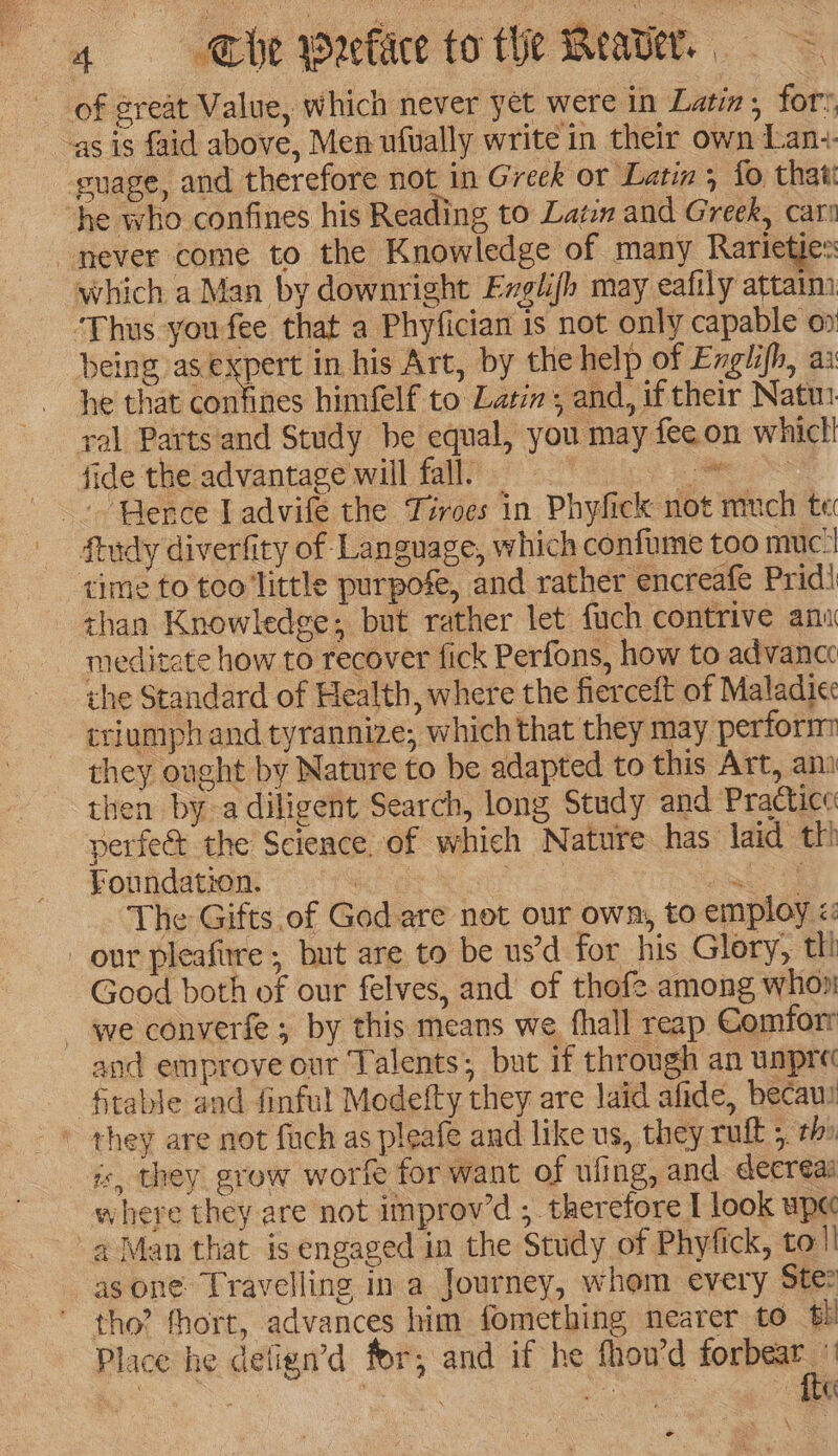 of great Value, which never yet were in Latin, fors as is faid above, Men ufually write in their own Lanz. euage, and therefore not in Greek or Latin , fo thati he who confines his Reading to Lat and Greek, car never come to the Knowledge of many Rarietjes which a Man by downright Exglifh may eafily attaim Thus you fee that a Phyfician is not only capable ox being me in his Art, by the help of Englifh, ai he that confines himfelf to Latin and, if their Natu ral Parts and Study be equal, you may fee on whicl! fide theladvanrape will Ta oe + Perce Ladvife the Tiroes in Phyfick not much te ftudy diverfity of Language, which confume too muc‘| time to teo little purpofe, and rather encreafe Pridi than Knowledge; but rather let fuch contrive ani meditate how to recover fick Perfons, how to advancc the Standard of Health, where the fierceft of Maladie triumph and tyrannize; which that they may perform they ought by Nature to be adapted to this Art, am then bya diligent Search, long Study and Practice: perfec the Science. of which Nature has laid th! Foundation. tae : Ray The Gifts of God are not our own, to employ <: our pleafirre ; but are to be us’d for his Glory, tt! Good both of our felves, and of thofe among whoni we converfe ; by this means we fhall reap Comforr and emprove our Talents; but if through an unpre ftable and finful Modetty they are laid afide, becaus is, they grow worfe for want of uling, and decreas where they are not improv’d ;. therefore I look upe a4 Man that is engaged in the Study of Phyfick, tol! as one Travelling in a Journey, whom every Ste tho? fhort, advances him fomething nearer to 61 Place he detign’d for; and if he fhou'd corn . | : ted te \ e