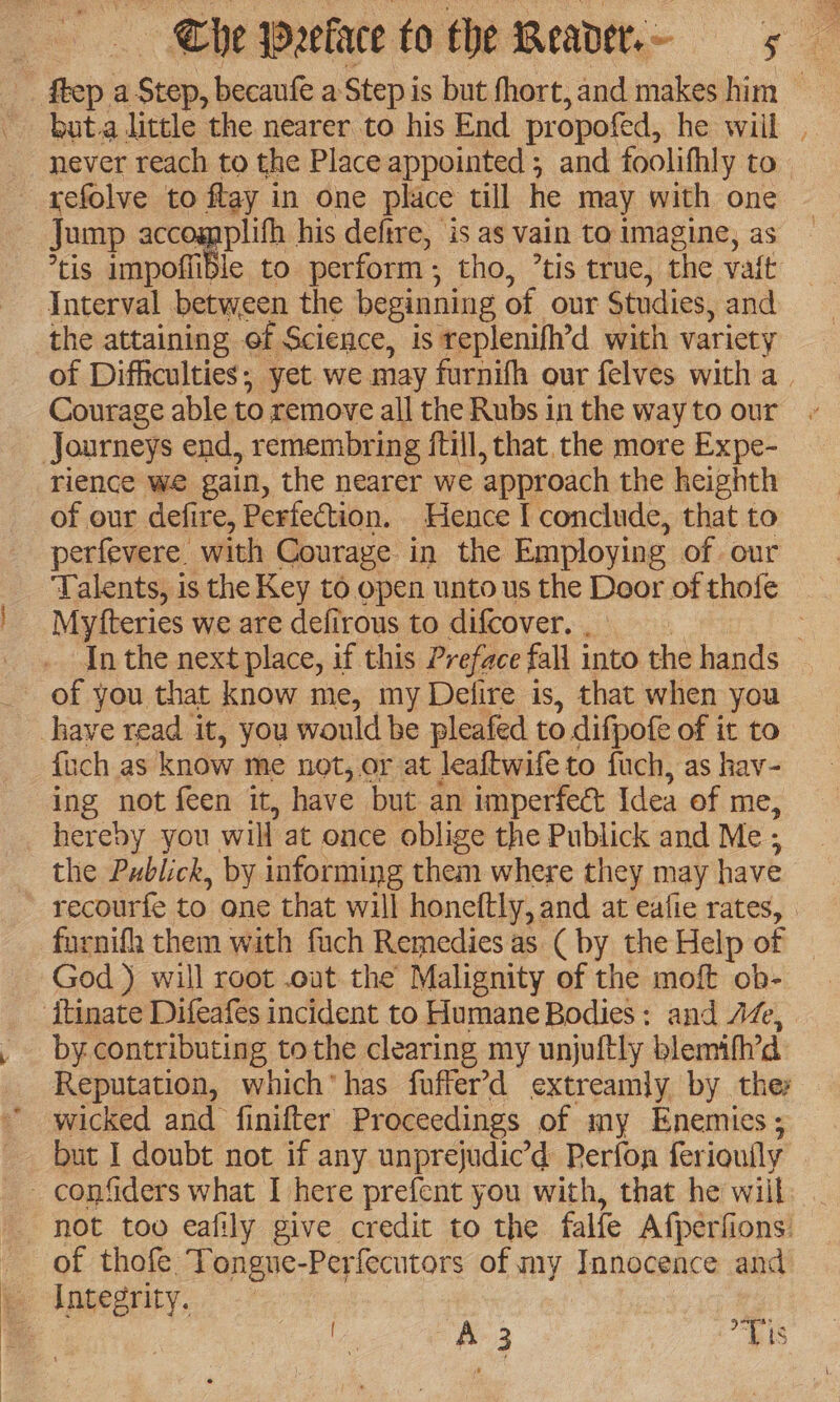 but.a little the nearer to his End propofed, he will . never reach to the Place appointed ; and foolifhly to - refolve to flay in one place till he may with one Jump accomplifh his defire, is as vain to imagine, as tis impoffible to. perform ; tho, ’tis true, the vait Interval between the beginning of our Studies, and the attaining of Science, is replenifh’d with variety of Difficulties; yet we may furnifh our felves with a. Courage able to remove all the Rubs in the way to our Journeys end, remembring ftill, that, the more Expe- rience we gain, the nearer we ‘approach the heighth of our defire, Perfection. Hence I conclude, that to perfevere. with Courage in the Employin e of our ‘Talents, is the Key to open unto us the Door of thofe Myfteries we are defirous to difcover. In the next place, if this Preface fall into the hands of you that know me, my Delire is, that when you have read it, you would be pleafed to difpofe of it to {ich as know me not, or at leaftwife to fuch, as hav- ing not feen it, have but an imperfect Idea of me, hereby you. will at once oblige the Publick and Me ; the Publick, by informing them where they my have recourfe to one that will honeftly, and at eafie rates, | furnifh them with fuch Remedies as ( by the Help of God ) will root .out the Malignity of the moft ob- itinate Difeafes incident to Humane Bodies: and Az, by contributing tothe clearing my unjuftly blemifh’d Reputation, which’ has fuffer’d extreamly by ther wicked and finifter Proceedings of my Enemies; but I doubt not if any unprejudic’d Perfon fer iouily confiders what I here prefent you with, that he will | not too eafily give credit to the falfe Afperfions. of thofe Tongue-Perfecutors of my Innocence and _ Integrity. | l a ae “Lis