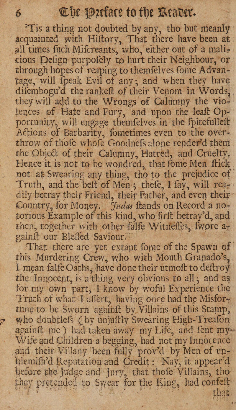 Tis a thing not doubted by any, tho but mieanly ! ~ acquainted with Hiftory, That there have been at: all times fuch Mifcreants, who, either out of a mali- | cious Defign pur pofely to hurt their Neighbour, *or through hopes of reaping to themfelves fome Advan- tage, will fpeak Evil of any; and when they have difembogw d the rankeft of theit Venom in Words, they will add.to the Wrongs of Calumny the vio- lences of Hate and Fury, and upon the leaft Op- portunity, will engage themfelves in the fpitefulleft - Actions of Barbarity, fometimes even to the over- throw of thofe whofe Goodnefs alone render’d them the ‘Objeét of their Calumny, Hatred, and Cruelty, Hence it is not to be wondred, that fome Men ftick | not at Swearing any thing, tho to the prejudice of” Truth, and the deft of Men; thefe, I fay, will rea-. dily: betray their Friend, their Father, and even their | _ Country, for Money. das ftands on Record a no- torious Example of this kind, who firft betray’d, and . then, together with other falfe Wintetles, fwore a- gainit our Blefled Saviour.” ‘Phat there are yet extant fome of the Spawn of this Murdering Crew, who with Mouth Granado’s, 1 mean falfe Oaths, have done their utmoft to deftroy the Innocent, is a’ thing very obvious to all; and as for my own ‘part, [ know by woful Experience the ‘Truth of what Tl affert, having once had the Misfor~ tung to be Sworn againtt by. Villains of this Stamp, who donbtlefS ¢ by anjuftly Swearing High-Treafon againft me) had taken away my Life, and fent my~ Wife and Children:a begging, had not my Innocence and. their Vil Hany been fully prov’d by Men of un- blemifh’d Reputation and Crete Nay, it appear’d before the Judge and Jury, that thofe Villains, tho they pr etended to Swe ear Tor the King > had confeft , . tha ie