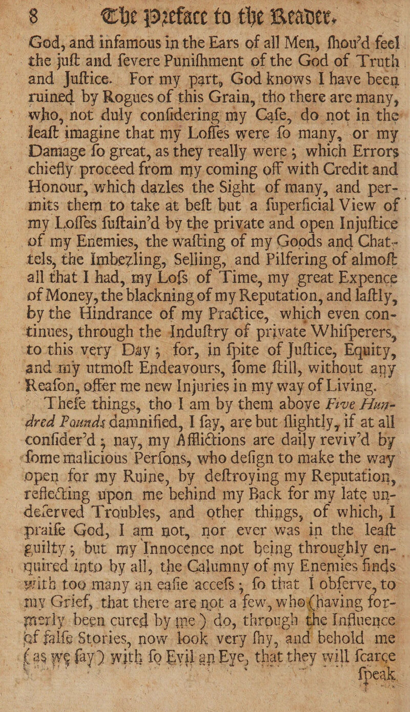 i God, and infamous in the Ears of all Men, fhou’d-feel. '. the jutt and fevere Punifhment of the God of Truth and Juftice. For my part, God knows I have been ruined by Rogues of this Grain, tho there are many, - avho, not duly confidering my Cafe, do not in the deatt i imagine that my Lofles were fo many, or my Damage fo great, as they really were; which Errors chiefly proceed from my coming off with Credit and Honour, which dazles the Sight of many, and per- gmuts them to take at beft but a fuperficial View of _ my Lofles fuftain’d by the private and open Injuftice of my Enemies, the wafting of my Goods and Chat- tels, the imbevling, Selling, and Pilfering of almoft all that I had, my Lofs of Time, my great Expence of Money, the blacknin g of my Reputation, and laftly, by the Hindrance of my Practice, which even con- ‘tinues, through the Induftry of private Whifperers, to this very Day; for, in fpite of Juftice, Equity, and my utmolt Endeavours, fome fall, without any -Reafon, offer me new Injuries in my way of Living. © Thefe things, tho | am by them aboye Five Hug- dred Pounds damnified, I fay, are but flightly, if at all confider’d ; nay, my. Afictions are daily reviv'd by fome malicious Perfons, who defign to make the way open for my Ruine, by deftroying my Reputation, reflecting upon me ‘behind my Back for my late un- deferved Troubles, and other things, of which, I praife Ged, I am not, nor ever was in the leaft guilty 5 but my Tnnocence not being throughly en-_ , quired into by all, the Galumny of my Enemies finds ‘with toe many gn eafie accefs; fo that I obferve, to my Grief, that there are not a few, whohaving for- mworly been cured by me) do, through | 1¢ Influence of falfe Stories, now look very fhy, and behold me (as we fy) with fo Evil ap Eye, that they § will ee | pa.