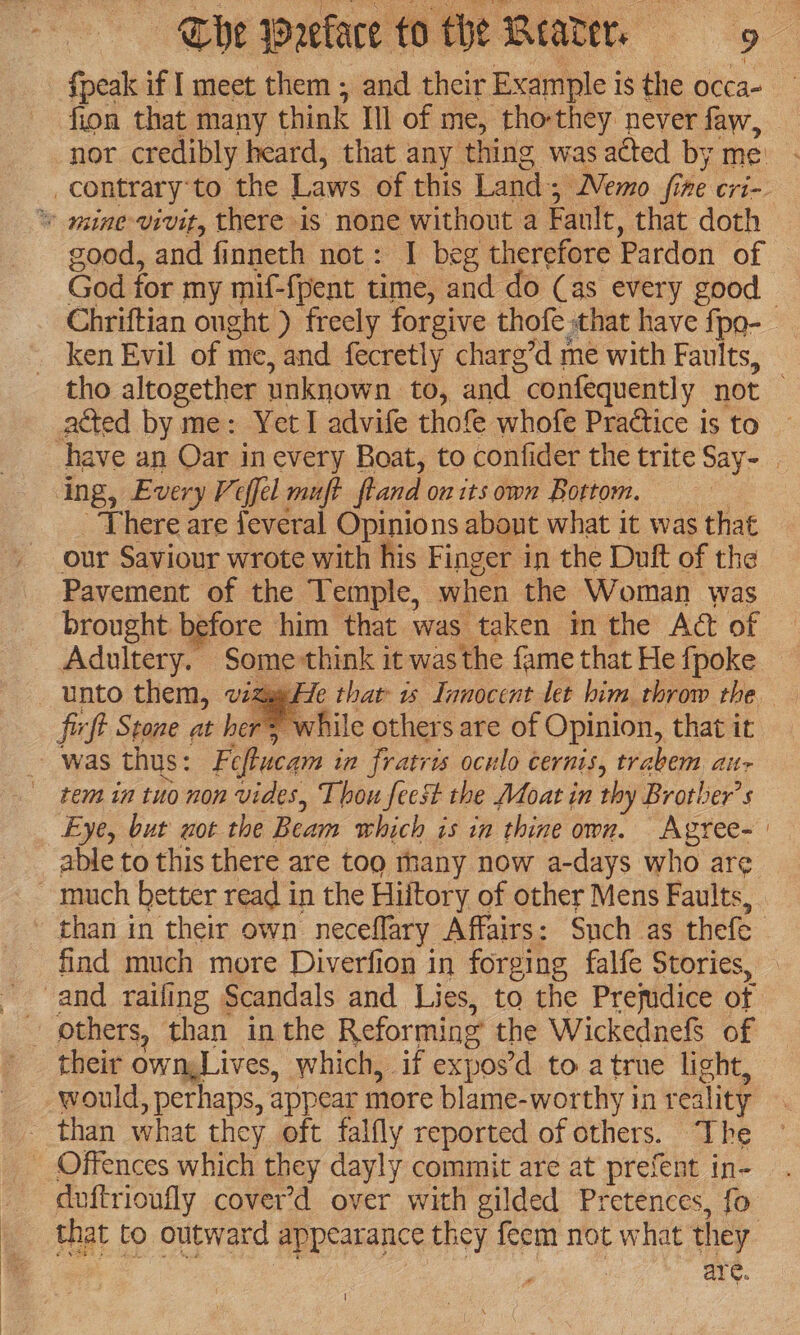 {peak if I meet them ; and their Example is the occa- fion that many think Ill of me, tho-they never faw, good, and finneth not: I beg therefore Pardon of Chriftian ought ) freely forgive thofe that have fpo- ken Evil of n me, and fecretly charg’d me with Faults, acted by me: Yet I advife thofe whofe Practice is to There are jeveral Opinions abont what it was that our Saviour wrote with his Finger in the Dutt of the Pavement of the Temple, when the Woman was brought before him that was taken in the Act of Adultery. Some think it was the fame that He fpoke He that is Innocent let him throw the ficft Stone at hers while others are of Opinion, that it was thus: Feftucam in fratris oculo cernis, trabem alts rem in tuo non vides, Thou feest the Moat in thy Brother’ Eye, but not the Beam which 71s in thine own. Agree- able to this there are too thany now a-days who are find much more Diverfion in forging falfe Stories, others, than in the Reformi ng the Wickednefs of their ownLives, which, if ex pos'd to atrue light, would, perhaps, appear more blame- worthy in reality doftrioufly cover’d over with gilded Pretences, fo are. |