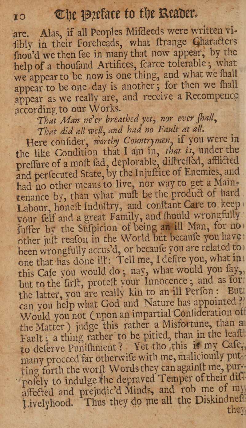 “a help ofa thoufand Artifices, fcarce tolerable, what we appear to be nowis one thing, and what we fhall appeat as we really are, and receive a Recompence according to our Works. a si That Man néer breathed yer, nor ever fhall, That did all well, and had no Fault at all. Here confider, morthy Countrymen, if you were in the like Condition that Iam in, thar is, under the preflure of a moft fad, deplorable, diftrefled, afflicted and perfecuted State, by the Injuftice of Enemies, and . tenance by, than what muf ‘be the product of hard | Labour, honeift Induitry, and conftant Care to keep) Id wrongfully : | Man, for no» caufe you have: other juit reafon in the World one that has done ill: Tell me, Idefire you, what in! this Cafe you would do; nay, what would you fay, but to the firft, proteft your Innocence; and as for: the latter, you are really kin to anill Perfon: Butt can you help what God and Nature has appointed ?? Would you not (upon an impartial Confideration off the Matter) jadge this rather a Misfortune, than a to deferve Punifhment?. Yet tho this i¢ my Cafe, many proceed far otherwife with me, malicioufly put: tins forth the worft Words they can again{t me, pur-- affected and prejudicd Minds, and rob me of mj) Livelyhood. ‘Thus they do me all the ee