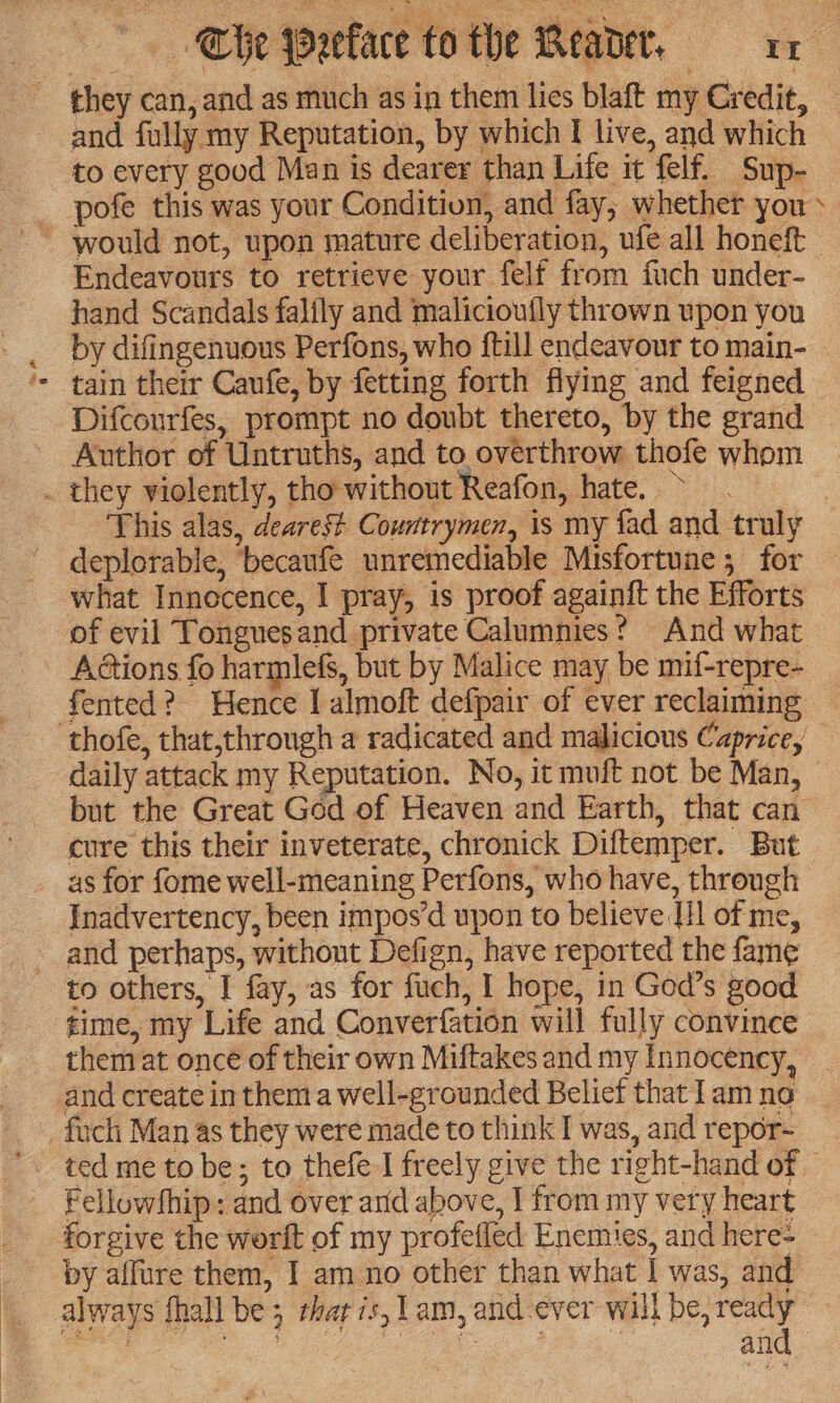 ~ they can, and as much as in them lies blaft my Credit, — and fully my Reputation, by which I live, and which to every good Man is dearer than Life it felf. Sup- pofe this was your Condition, and fay, whether you» Endeavours to retrieve your felf from fuch under- hand Scandals falfly and malicioufly thrown upon you by difingenuous Perfons, who {till endeavour to main- tain their Caufe, by fetting forth flying and feigned — Difcourfes, prompt no doubt thereto, by the grand | Author of Untruths, and to overthrow thofe whom . they violently, tho without Reafon, hate. > | This alas, dearest Countrymen, is my fad and truly deplorable, becaufe unremediable Misfortune ; for what Innocence, I pray, is proof againit the Efforts of evil Tonguesand private Calumnies? And what Adtions fo harmlefs, but by Malice may be mif-repre- fented? Hence I almoft defpair of ever reclaiming - thofe, that,through a radicated and malicious Caprice, daily attack my Reputation. No, it muft not be Man, but the Great God of Heaven and Earth, that can cure this their inveterate, chronick Diltemper. But __ as for fome well-meaning Perfons, who have, through Inadvertency, been impos’d upon to believe IH of me, and perhaps, without Defign, have reported the fame to others, I fay, as for fuch, I hope, in God’s good time, my Life and Converfation will fully convince them at once of their own Miftakes and my Innocency, and create in them a well-grounded Belief that lam no _fuch Man as they were made to think I was, and repor- Fellowship: and over arid above, I from my very heart forgive the worit of my profefled Enemies, and here- by affure them, I am no other than what I was, and always fhall be; thar 7s, lam, and ever will be, pees PM as Ce gos : an