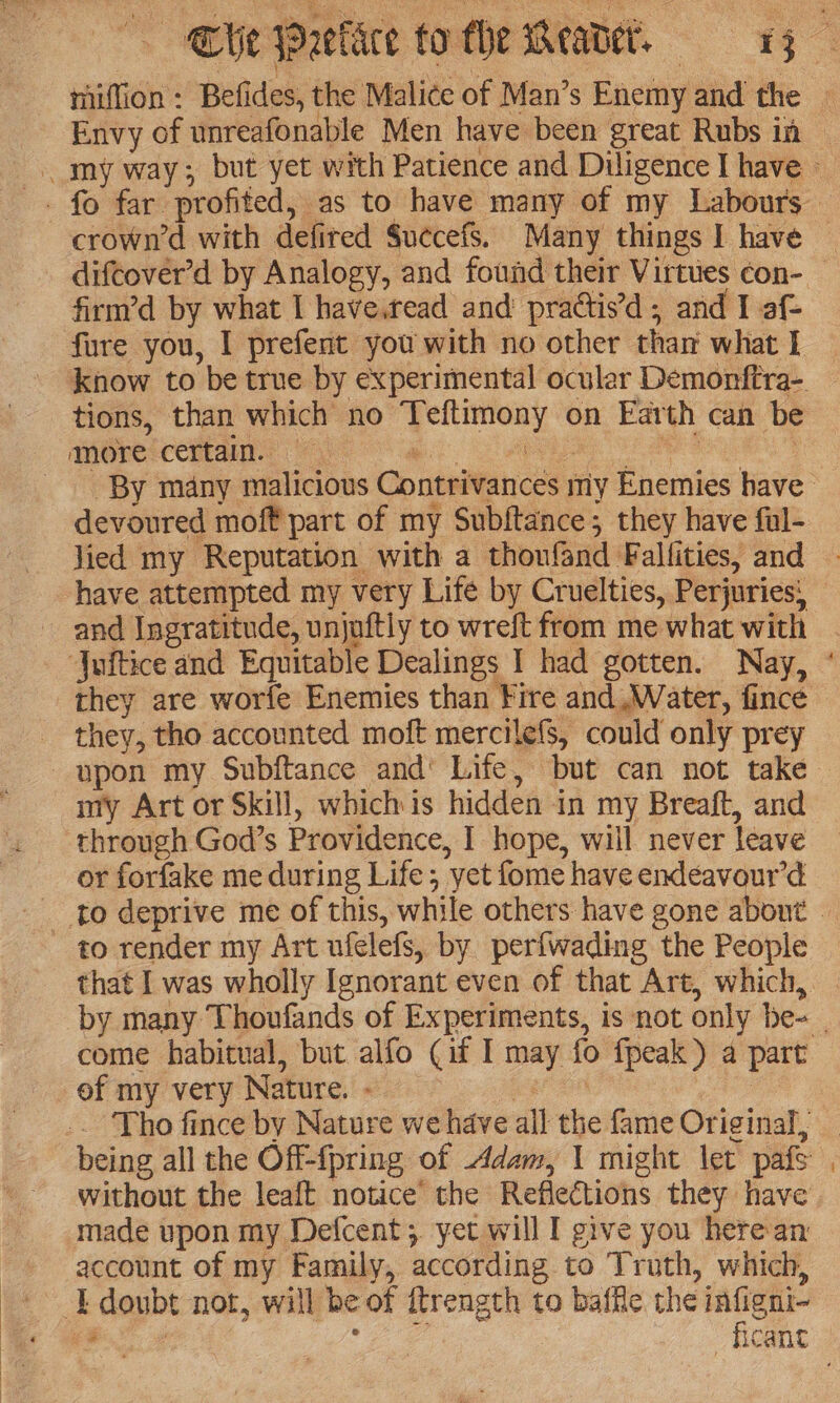 Cie Preklce to the Weawer, 1g miffion : Befides, the Malice of Man’s Enemy and the Envy of unreafonable Men have been great Rubs in my way; but yet with Patience and Diligence I have » crown’d with defired Suecefs. Many things I have | difcover’d by Analogy, and found their Virtues con- firm’d by what I have.tead and’ practis’d ; and I af- fure you, I prefent you with no other than what tions, than which no Teftimony on Earth can be amore certain. i SA ae a) ; ‘By many malicious Contrivances my Enemies have devoured moft part of my Subftance; they have ful- lied my Reputation with a thonfand Fallities, and have attempted my very Life by Cruelties, Perjuries: and Ingratitude, unjuftly to wreft from me what with | ‘Juftice and Equitable Dealings I had gotten. Nay, ° they are worfe Enemies than Fire and Water, fince they, tho accounted moft mercilefs, could only prey upon my Subftance and’ Life, but can not take my Art or Skill, whichis hidden in my Breaft, and through God’s Providence, I hope, will never leave or forfake me during Life; yet fome have endeavour’d to deprive me of this, while others have gone about — to render my Art ufelefs, by perfwading the People that I was wholly Ignorant even of that Art, which, | by many Thoufands of Experiments, is not only be- _ come habitual, but alfo (if I may fo fpeak) a part ef my very Nature. - ern | .. Tho fince by Nature we have all the fame Original, _ being all the Off-{pring of Adam, 1 might let pafs without the leaft notice the Reflections they have made upon my Defcent;. yet will I give you here an account of my Family, according to Truth, which, E doubt not, will be of ftrength to baffle the infigni- ee Ee ficant =