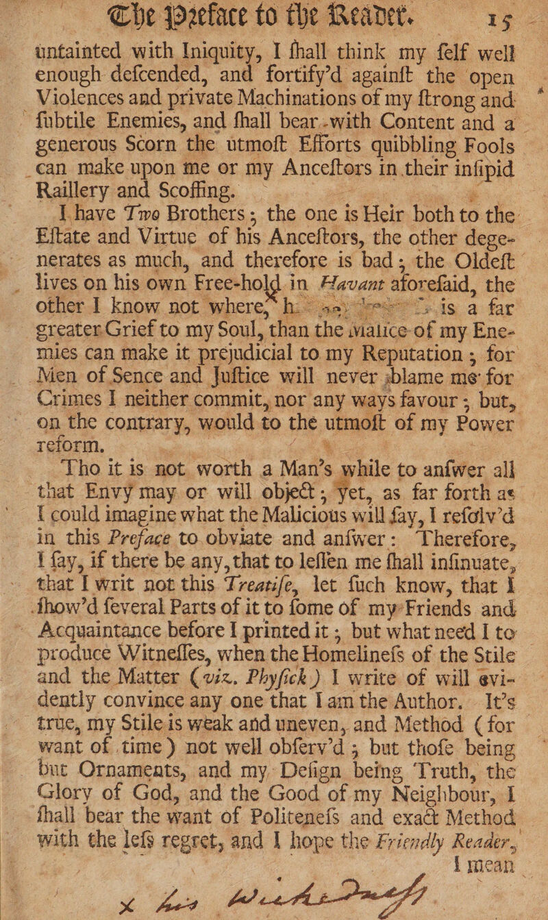 untainted with Iniquity, I fhall think my felf well enough defcended, and fortify’d againft the open Violences and private Machinations of my ftrong and ~ fubtile Enemies, and fhall bear.-with Content and a generous Scorn the utmoft Efforts quibbling Fools _can make upon me or my Anceftors in.their infipid Raillery and Scoffiing. | gh ete: a i I have Tmo Brothers; the one is Heir both to the Eltate and Virtue of his Anceftors, the other dege- - nerates as much, and therefore is bad; the Oldeft __ lives on his own Free-ho ld in Havant atorefaid, the other I know not where,“ h.- se: be 7) is a far greater Grief to my Soul, than the malice-of my Ene- mies can make it prejudicial to my Reputation ; for _ Men of Sence and Juftice will never sblame me for Crimes I neither commit, nor any ways favour ; but, on the contrary, would to the utmoft of my Power reform. ‘ | Lot Mig : Tho it is not worth a Man’s while to anfwer all that Envy may or will objet; Yet, as far forth as { could imagine what the Malicious wall fay, I refolw’d in this Preface to.obviate and anfwer: ‘Therefore, \ fay, if there be any, that to leflen me hall infinuate, that I writ not this Treatife, let fuch know, that | how’d feveral Parts of it to fome of my*Friends and ~ Acquaintance before I printed it ; but whatneed I to produce Witnefles, when the Homelinefs of the Stile and the Matter (viz. Phyfick) 1 write of will evi- dently convince any one that lam the Author. It’s _ true, my Stile is weak and uneven, and Method ( for want of time) not well obferv’d ; but thofe being _ but Ornaments, and my, Defign being Truth, the Glory of God, and the Good of my Neighbour, I thall bear the want of Politenefs and exact Method — with the lefg regret, and 1 hope the Friezdly Reader, 3 : { mean a. j- %
