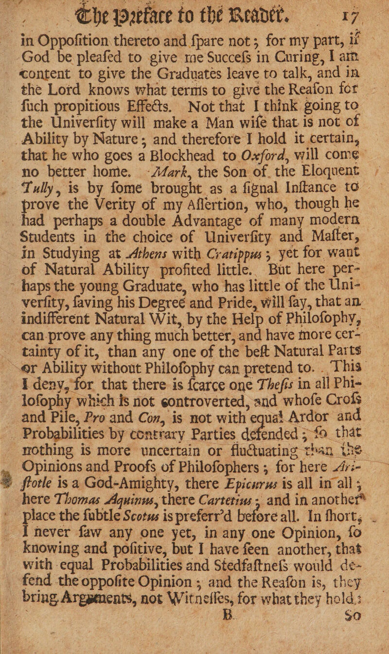 in Oppofition thereto and {pare not; for my part, if God be pleafed to give me SuccefS in Curing, I am «content to give the Graduates leave to talk, and in — the Lord knows what terms to give the Reafon for fuch propitious Effects. Not that I think going to the Univerfity will make a Man wife that is not of Ability by Nature; and therefore I hold it certain, — that he who goes a Blockhead to Oxford, will come no better home. -Afark, the Son of. the Eloquent -— . Tully, is by fome brought as a fignal Inftance to prove the Verity of my Aflertion, who, though he _. had perhaps a double Advantage of many modern — Students in the choice of Univerfity and Mafter, in Studying at Athens with Cratippus; yet for want — of Natural Ability profited little. But here per- — - haps the young Graduate, who has little of the Uni- verfity, faving his Degreé and Pride, will fay, that an indifferent Natural Wit, by the Help of Philofophy, can-prove any thing much better, and have more cer-_ _ tainty of it, than any one of the beft Natural Parts er Ability without Philofophy can pretend to. . This I deny, ‘for that there is {carce one Thefis in all Phi- - Jofophy which fs not eontroverted, and whofe Crofs and Pile, Pro and Con, is not with equa! Ardor and _ Probabilities by contrary Parties defended ; fo that _mothing is more uncertain or fluétuating than (ns _ Opinions and Proofs of Philofophers ; for here 4ri- 2 frotle is a God-Amighty, there Epicurus is all inal; here Thomas Aquinus, there Cartetiw + and in another* place the fabtle Scotus is preferr’d before all. In fhort, . _ I never faw any one yet, in any one Opinion, fo _ knowing and pofitive, but I have feen another, that with equal Probabilities and Stedfaftnefs would de¢- _ fend the oppofite Opinion ; and the Reafon is, they _ bring, Argpenents, not Witnelles, for what they hold: - | eee So