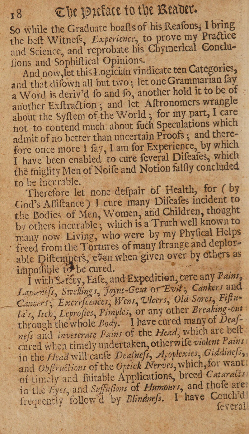 “38 «—s-s Whe Wrekace to the Meader. - So while the Graduate boatts of his Reafons, I bring the beft Witne&amp;, Experience, to prove my Practice and Science, and reprobate his Chymerical €onelu- fions and Sophiftical Opinions. ) RGSS - And now,let this Logician vindicate ten Categories, and that difown all but two; let one Grammarian fay a Word is deriv’d fo and fo, another hold it to be of auother Exftraction , and let Aftronomers wrangle - about the Syftem of the World , for my part, I care fot to contend much about fuch Speculations which admit of no better than uncertain Proofs; and there- fore once more | fay, | am for Experience, by which - [ have been enabled to cure feveral Difeafes, which thé tniglity Men of Noife and Notion falfly concluded ‘fo he fieurdtle. 2 hs “Therefore let none defpair of Health, for ( by God’s Affiftance) 1 cure many Difeafes incident to -- the Bodies of Men, Women, and Children, thought - by others incurable; which is a Truth well known to many now Living, who were by my Phyfical Helps + freed from the Tortures of many {trange and deplor- - able Ditters ers, ¥en when given over by Gthers as -impoflible t#be cured. ia I with’Setcty, Eafe, and Expeditien, cure any Pains, | — Lancntfs, Smellings, Joynt-Ceut or Evit; Cankers and . Cancers, Excrefcences, Wens, Ulcers, ‘Old Sores, Fiftu= la’s, Itch, Leprofies, Pimptes, or any other Breaking -ont ' _ through thewhole Body. Ihave cured many of Deaf- nefs and invererate Rains of the Head, which are beit: . cured when timely undertaken, otherwife violent Pais: in the Afead will canfe Deafnefs, Ayoplexies, Giddinefs,, and Obftruétions of the Optick Nerves, whichjtor want! ‘of timcly and fuitable Applications, breed Cataraces: in the Eyes, and Suffufions of Humours, and thofe are: frequently follewd by Blindnefs. \ have Conch’! wea : o feveral! see = ae , 4 alg ‘ite a Js ? (