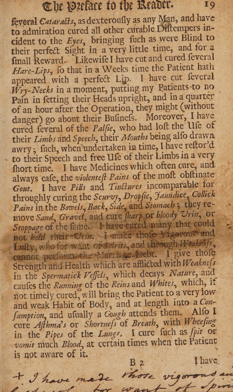 ‘feveral Cataraéts, asdexteroufly as any fan, andhave to admiration cured all other curable Diftempers in- ~ ident to the Eyes, bringing fuch as were Blind to their perfect Sight in a very little time, and for a ‘fiall Reward... LikewifeI have cut and cured feveral Hare-Lips, fo that in a Weeks time the Patient hath appeared with a perfect Lip. 1 have cut feveral Wry-Necks in a moment, putting my Patients to no _ * throughly curing the Scurvy, Pains in the Bowels, Back, move Sand, Strength and 8 In the Sperma