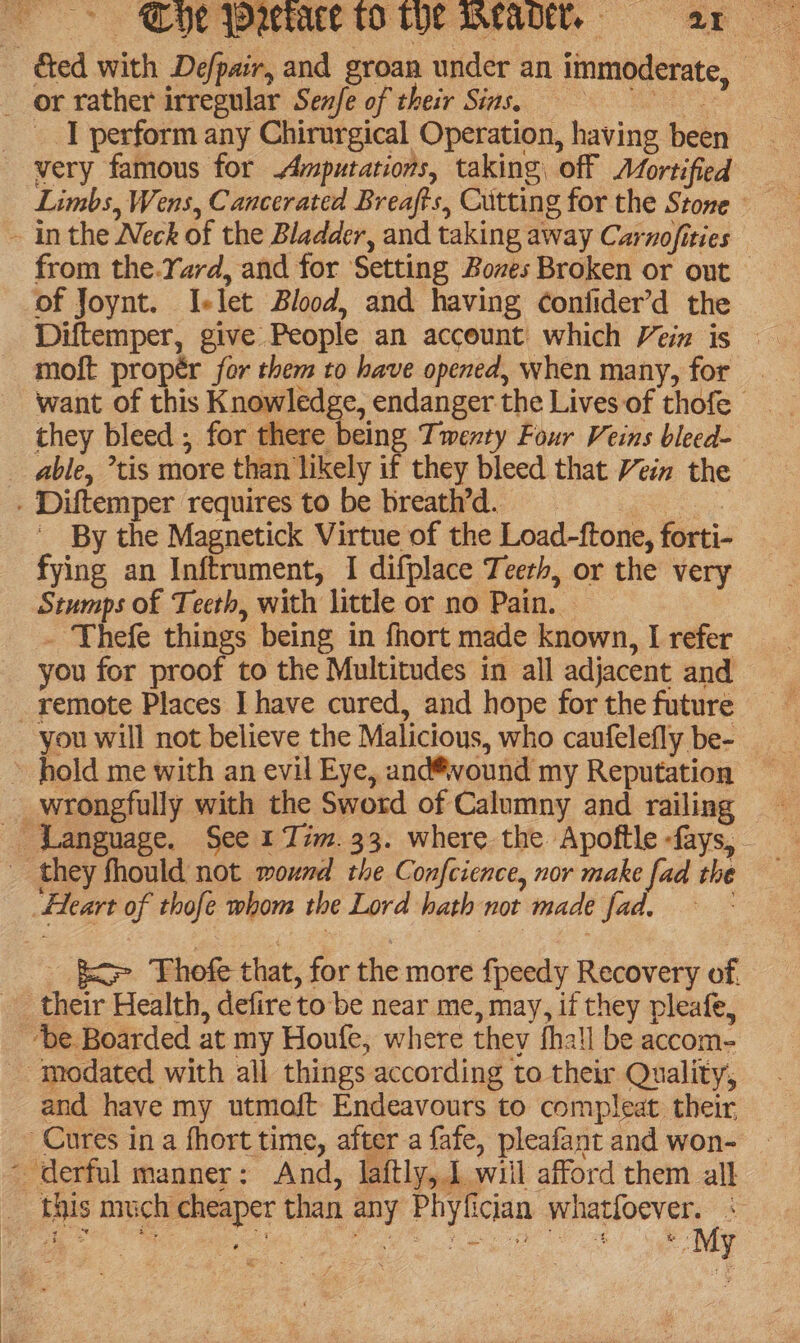 _ or rather irregular Senfe of their Sins. we _ | perform any Chirurgical Operation, having been very famous for Amputations, taking, off Afortified Ged with De/pair, and groan under an immoderate, ~ inthe Neck of the Bladder, and taking away Carnofities from the.Yard, and for Setting Boves Broken or out of Joynt. I-let Blood, and having confider’d the moft propér for them to have opened, when many, for. want of this Knowledge, endanger the Lives of thofe they bleed ; for there being Twenty Four Veins bleed- able, tis more than likely if they bleed that Vein the - Diftemper requires to be breath’d. Bees By the Magnetick Virtue of the Load-ftone, forti- fying an Inftrument, I difplace Teerh, or the very Stumps of Teeth, with little or no Pain. . Thefe things being in fhort made known, I refer you for proof to the Multitudes in all adjacent and _ remote Places I have cured, and hope for the future you will not believe the Malicious, who caufelefly be- » hold me with an evil Eye, and®vound my Reputation _wrongfully with the Sword of Calumny and railing Language. See 1 Tim. 33. where the Apoftle -fays, they fhould not mound the Confcience, nor make fad the “Heart of thofe whom the Lord hath not made fad. - fete Thofe that, for the more fpeedy Recovery of. _ their Health, defire to be near me, may, if they pleafe, be Boarded at my Houfe, where they fhall be accom- _ modated with all things according to their Quality, and have my utmoft Endeavours to compleat their Cures in a fhort time, after a fafe, pleafant and won- ~ derful manner: And, laftly, 1 wiil afford them all this much cheaper than any Phyfician cap nate # a Hs Kee ar ye, By | Sot hes Me ee wrees ee ot, b y