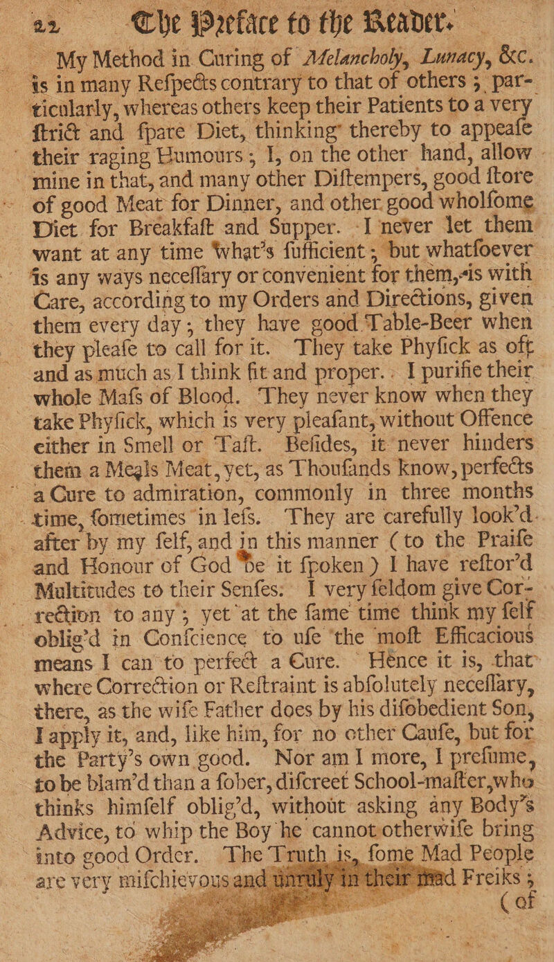 a2 «= The Warfare fo the Meader. _ My Method in Curing of A£elancholy, Lunacy, &amp;c. 4s in many Refpects contrary to that of others 5 par- - ticolarly, whereas others keep their Patients to a very ftri&amp; and fparé Diet, thinking’ thereby to appeafe ' their raging Humours, I, on the other hand, allow - ~ mine in that, and many other Diftempers, good itore ~ of good Meat for Dinner, and other. good wholfome Diet for Breakfaft and Supper. -I never let them want at any time What's fufficient ; but whatfoever - 4g any ways neceflary or convenient for them,-is with | Care, according to my Orders and Directions, given them every day; they have good Table-Beer when they pleafe to call for it. They take Phyfick as off and as much as I think fitand proper. : I purifie their whole Mafs of Blood. They never know when they take Phyfick, which is very pleafant, without Offence _ either in Smell or Taft. Befides, it never hinders them a Megls Meat, yet, as Thoufands know, perfects ~ aCure to admiration, commonly in three months _ time, fometimes “in lefs. They are carefully look’d. __ after by my felf, and in this manner (to the Praife and Honour of God Se it fpoken ) I have reftor’d Maltitudes to their Senfes: I very feldom give Cor- - reétion to any; yet at the fame time think my felf -oblig’d in Confcience to ufe ‘the moft Efficacious means I canto perfect a Cure. Hence it is, that _ where Correétion or Reitraint is abfolutely neceflary, there, as the wife Father does by his difebedient Son, T apply it, and, like him, for no other Cavfe, but for the Party’s own good. Nor amI more, I prefume, - to be blam’d than a fober, difcreet School-malter,who thinks himfelf oblig’d, without asking any Body’s Advice, to whip the Boy he cannot otherwife bring ~anto good Order. The Truth is, fome Mad People are very nufchievous and ad Freiks 5 | ge vo eee