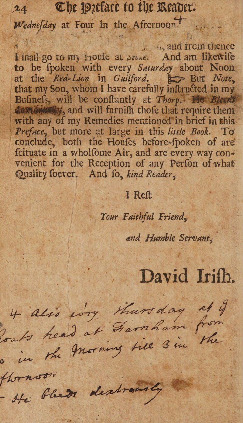 oF of oh ofr aa Se e aa OF ee pe, eb % ce 4, and trom ‘thence | ae go to my rote av Dtoaes gid. am. likewife to be {poke with every Saturday about. Noon i) ‘ j ye B oA 1 x ; — 3) 2, face, bee more at bee in this Litre Book. To conclude, both the Houfes before-fpoken of are eRe fe 5 4 Tom Faithful Friendy “ : and Humble Cond