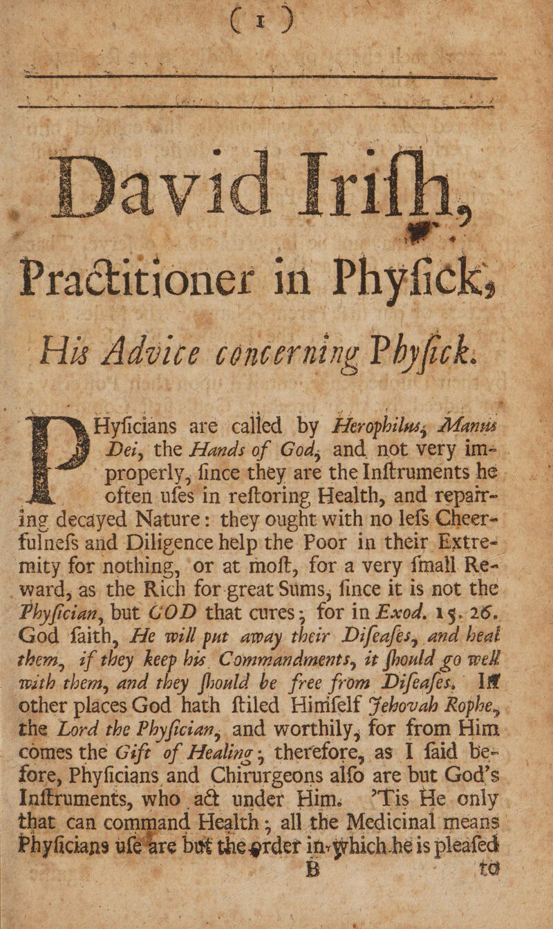 > & roe ‘His Advice concerning Phyfick: ee Hyficians are called by Herophiluss Manus ae often ufes in reftoring Health, and repair- ing decayed Nature: they ought with no lefs Cheer- fulnefs and Diligence help the Poor in their Extre- mity for nothing, or at moft, for a very {mall Re- Phyfician, but GOD that cures; for in Exod. 15.26. God faith, He will put away their Difeafes, and heat with them, and they fhould be free from Difeafes, 1 the Lord the Phyfician, and worthily, for from Him comes the Gift of Healing, therefore, as I faid be- Inftruments, who act under Him. ’Tis He only that can command Health ; all the Medicinal means. _ Phyficians ufe“are but the prder in-yrhich.he is pleafed Ga Oe eB ee ae oS EN =F ia tebe pan ae *
