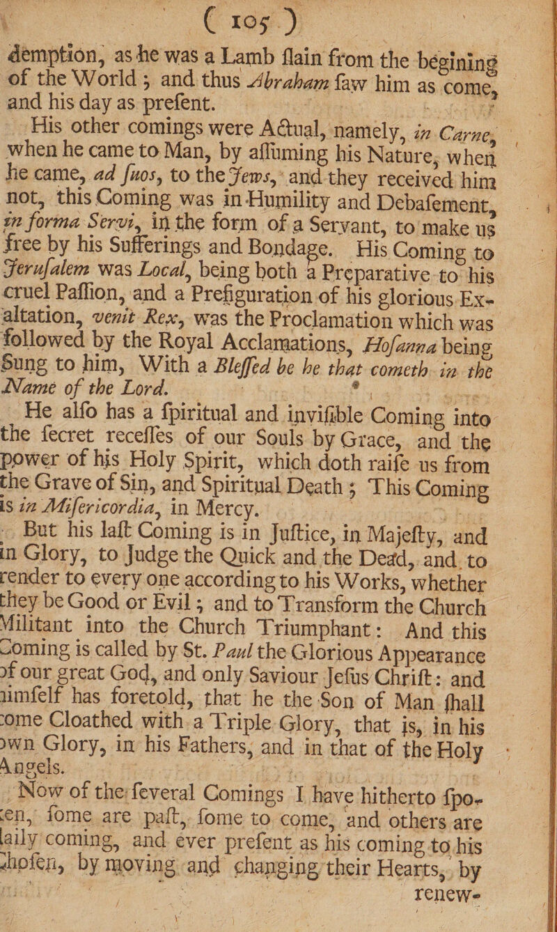\ a | demption, as he was a Lamb flain from the begining — of the World 5 and thus Abraham faw him as come, and his day as prefent. tite ochoolaeee His other comings were Actual, namely, in Carne, when he came to Man, by afluming his Nature; when he came, ad [uos, to the Jews, ‘and they received him not, thisComing was in Humility and Debafement, xn forma Servi, in the form of a Servant, to make us free by his Sufferings and Bondage. His Coming to Jerufalem was Local, being both a Preparative to his cruel Paflion, and a Prefiguration of his glorious. Ex- | altation, vemit Rex, was the Proclamation which was followed by the Royal Acclamations, Hofanna being Sung to him, With a Bleffed be he that cometh in the Name of the Lord. | Ehiat cht aor _ He alfo has a fpiritual and invifible Coming into’ the fecret recefles of our Souls by Grace, and the power of his Holy Spirit, which doth raife us from the Grave of Sin, and Spiritual Death > Lhis Coming is in Mifericordia, in Mercy. >» bees But his laft Coming is in Juftice, in Majefty, and in Glory, to Judge the Quick and the Dedad,. and. to render to every one according to his Works, whether — they be Good or Evil; and to Transform the Church Militant into the Church Triumphant: And this coming is called by St. Pui the Glorious Appearance of our great God, and only Saviour Jefus Chrift:. and umfelf has foretold, that he the Son of Man _ fhall ome Cloathed with a Triple Glory, that is, in his own Glory, im his Fathers, and in that of the Holy Angels. VEOH eid te goles) fe _ Now of the:feveral Comings I have hitherto {po- en, jome are palt, fome to come} and others are laily coming, and ever prefent as his coming to his nofen, by moving and changing their Hearts, by eihiy: ae renewe \