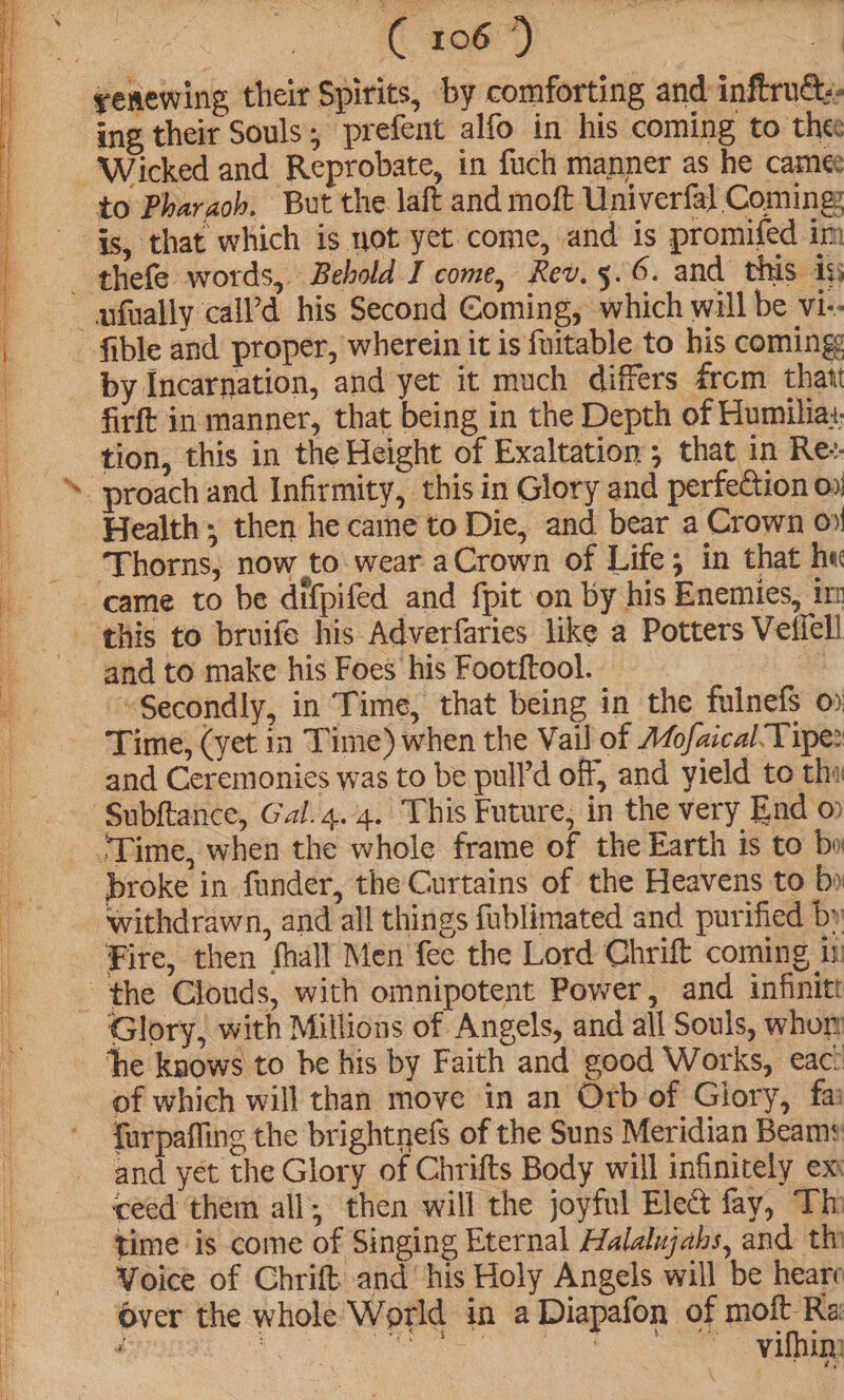 genewing their Spirits, by comforting and inftru&amp;- ing their Souls ; prefent alfo in his coming to thee to Pharaoh. But the laft and moft Univerfal Coming: é fible and proper, wherein it is fuitable to his coming by Incarnation, and yet it much differs from. thatt firft in manner, that being in the Depth of Humilia:: tion, this in the Height of Exaltation, that in Re:. Health; then he caine to Die, and bear a Crown 0% Thorns, now to wear aCrown of Life; in that hu Secondly, in Time, that being in the fulnefS o Time, (yet in Time) when the Vail of 1o/aical-Tipe: and Ceremonies was to be pull’d off, and yield to tha broke in funder, the Curtains of the Heavens to by withdrawn, and all things fublimated and purified by Fire, then fhall Men fee the Lord Chrift coming i Glory, with Millions of Angels, and all Souls, whor of which will than move in an Orb of Glory, fa furpaffing the brightnefs of the Suns Meridian Beams and yet the Glory of Chrifts Body will infinitely ex ceed them all; then will the joyful Ele&amp; fay, Thi Voice of Chrift and‘ his Holy Angels will be heare over the whole World in a Diapafon of moit Ra CORRE OO ee