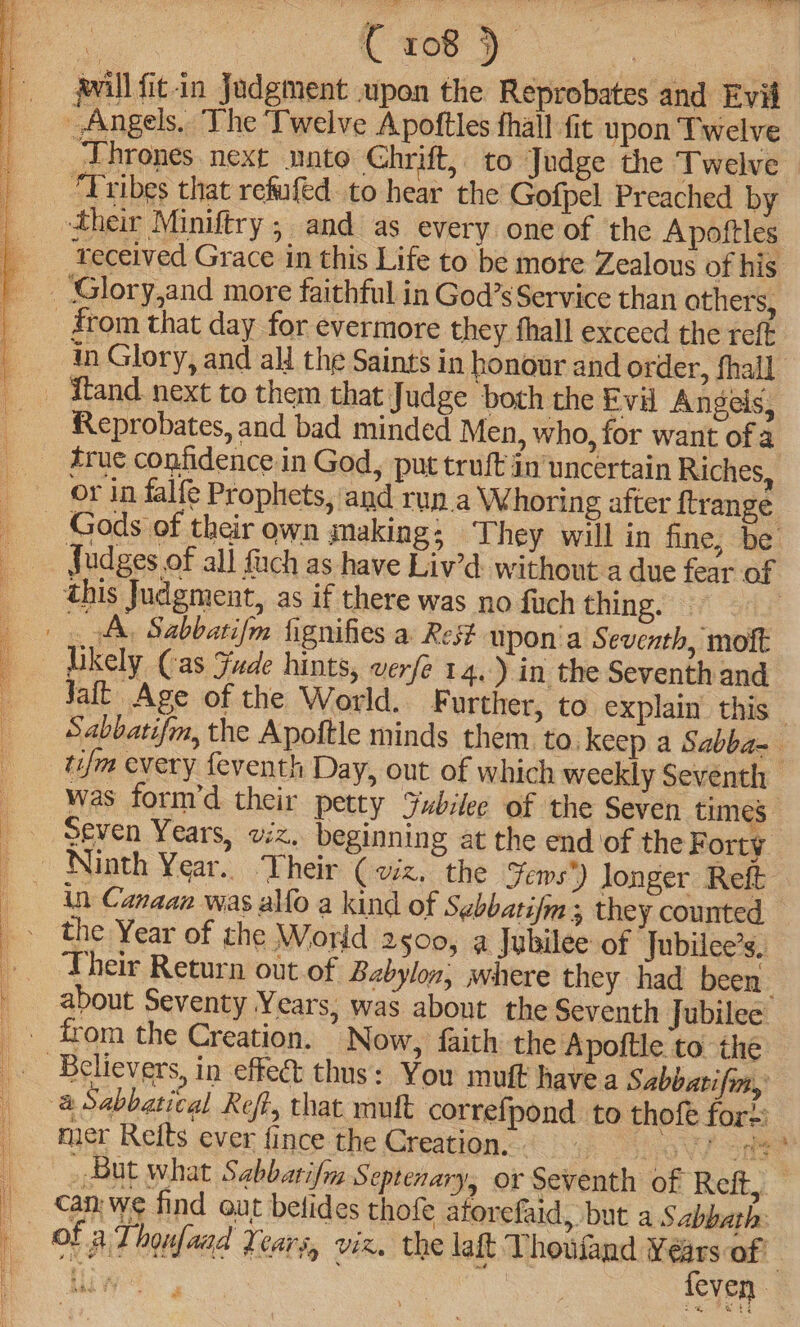 eT OI ae, we Te C 108 ) will fit.in Judgment upon the Reprobates and Evil Np in Glory, and all the Saints in honour and order, fhall Reprobates, and bad minded Men, who, for want of a ‘ or in falfe Prophets, and run.a Whoring after ftrange Judges of all uch as have Liv’d. without a due fear of this Judgment, as if there was no fuch thing. | 3 Snifies a Rest upon'a Seventh, mot likely Cas Jude hints, verfe 14.) in the Seventh and Jat Age of the World. F urther, to explain this — Sabbatifm, the Apoftle minds them to. keep a Sabba- tif every feventh Day, out of which weekly Seventh was form’d their petty Fubilee of the Seven times - Seven Years, viz, beginning at the end of the Forty Ninth Year. Their (viz. the Jews’) longer Reft the Year of the World 2500, a Jubilee of Jubilee’s. Their Return out.of Babylon, where they had been about Seventy Years, was about the Seventh Jubilee from the Creation. Now, faith the Apoftle to the mer Refts ever fince the Creation. m . caer Se 7 can we find out belides thofe aforefaid, but a Sabbath: ¥ » feven