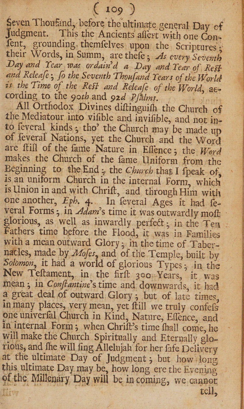 (409 ) : ‘Seven Thoufind, before the ultimate general Day of Judgment. ‘This the Ancients aflert with one Con+ fent, grounding, themfelves. upon: the Scriptures s their Words, in Summ, are thefe; As every Seventh Day and Year was ordain’'d a Day and Year of Rest and Releafe, fo the Seventh Thoufand Years of the World — as the Time of the Rest and Releafe- of the World, ac= cording to the gorh.and 92d Palms. | Y itaniy _All Orthodox Divines diftinguifh the Church of the Mediatour into vifible and invifible, and not in- to feveral kinds 5 tho’ the Church may be made up of feveral Nations, yet the Church .and the Word. are {till of the fame Nature in. Eflence ; the Word makes the Church of the fame, Uniform from the Beginning to theEnd;, the Church that I {peak of, is an uniform Church in the internal Form, which is Union in and with Chrift, and through Him with one another, Eph, 4... In feveral Ages it had fe- veral Forms ; in ddam’s time it was outwardly moft - lorious, as well as inwardly perfe€t; in the Ten - Fathers time before the Fload, it was in Families with a mean outward Glory ;. in the time of ‘Taber- nacles, made by Af/es, and of the Temple, built ‘by, New Teftament,. in: the firft 300Years, it was Mean ; in Conffantine’s time and downwards, it had a great deal of outward, Glory , but of late times, in many places, very mean, yet ftill we truly confefs one univerfal Church in Kind, Nature, Effence, and in internal Form ; when Chrift’s time fhall come, he - will make the Church Spiritually and Eternally glo- rious, and fhe will fing Allelujah for her fafe Delivery at the ultimate Day of Judgment ; but how + long; ofthe Millenary Day will be incoming, we iat eee ae | tell,