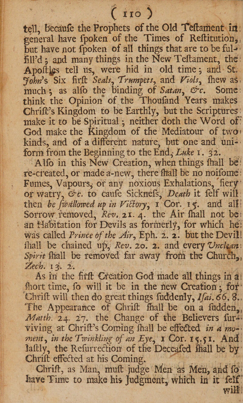 5S SS SSS sed 8 DLP a aieateeae eS ary i ea. | i soe A tell, Gecanfe the Prophets of the Old Teftartient: in general have fpoken of the Times of Reftitution,, but have not fpoken of all things that are to be ful+' fill’d; and many things in the New Teftament, the: Apoltlgs tell us, were hid in old time; and: St. Fobn’s Six firlt Seals, Trumpets, and Viols, fhew as much as alfo the binding of Satan, @c. Some: Chrift’s Kingdom to be Earthly, but the Scriptures: make it t0 be Spiritual ; neither doth the Word of’ God make the Kingdom of the Mediatour of two kinds, and of a different natute, but one and uni-: form from the Beginning to the End; Zwke tr. 32.0 -Alfo in this New Creation, when things fhall be! Fumes, Vapours, of any noxious Exhalations, fiery’ or watry, @e. to caufe Sicknefs; Death it felf will: then be /iwellowed up in Vittory; 1 Cor. 1§. and alf! Sorrow temoved, Rev,.21. 4. the Air fhall not be: was called Prince of the Air, Eph. 2. 2. but the Devil! fhall be chained up, Rev. zo. 2. and every Unclean: Spirit Thall be removed far away from the Church,, Lech. 13 ae eo _ As in the fitt Creation God imade all things inal ‘The Appearance of Chrift fhall be on a fudden,, Matth. 24. 27. the Change of the Believers furs: viving at Chrift’s Coming fhall be effeéted in 4 mo=: ment, in the Twinkling of an Eye, x Cor. 5.51. And. faftly, the Refurrection of the Deceafed fall be by’ Chrit effected-at his Coming. Me ee ~ Chrift, as Man, muft judge Men as Men, and {0 have ‘Fime to make his Judgment, which in it’ _ el Wi,