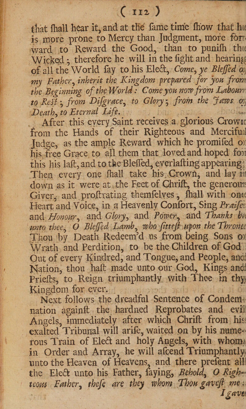 « “a is more prone to Mercy than Judgment, more forr of all the World fay to his Elect, Come, ye Blefféd 0 my Father, inherit the Kingdom prepared: for you from the Beginning of the World: Come you now from Labourr 29 Reil, from Difgrace, to Glory; froi the Fams oy from the Hands of their Righteous and Mercifui Judge, as the ample Reward which he promifed o his.free Grace, to all them that lovedand hoped fon! this his laft,and to the Blefled, everlafting appearing; Then every one fhall take his, Crown, and. lay 1 down. as it were at,the Feet of Ghrift, the generom Heart and Voice, in a Heavenly Confort, Sing Pra:/er and. Honour, and Glory, and Power, and Thanks be Thou ‘by Death Redeem’d us from being Sons oy Wrath. and Perdition, to be the Children of God Out of every Kindred, and ‘Tongue, and People, anc: Nation, thou haft.made unto our,God, Kings and Priefts, to. Reign triumphantly, with Thee. in thy Kingdom for ever... | _ Next follows. the dreadfal Sentence of | Condent: nation againft. the hardned Reprobates and. evil Angels, immediately’ after which Chrift from. his fous Train of Elect and holy Angels, with whom in Order and Array, he will afcend Triumphantly, unto the Heaven of Heavens, and there prefent alll the Elec unto his Father, faying, Behold, O Righ- I gavet